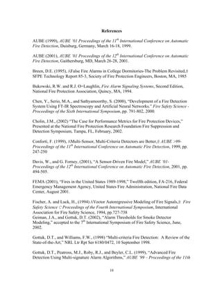 References
AUBE (1999), AUBE ’01 Proceedings of the 11th
International Conference on Automatic
Fire Detection, Duisburg, Germany, March 16-18, 1999.
AUBE (2001), AUBE ’01 Proceedings of the 12th
International Conference on Automatic
Fire Detection, Gaithersburg, MD, March 26-28, 2001.
Breen, D.E. (1995), AFalse Fire Alarms in College Dormitories-The Problem Revisited,@
SFPE Technology Report 85-3, Society of Fire Protection Engineers, Boston, MA, 1985
Bukowski, R.W. and R.J. O=Laughlin, Fire Alarm Signaling Systems, Second Edition,
National Fire Protection Association, Quincy, MA, 1994.
Chen, Y., Serio, M.A., and Sathyamoorthy, S. (2000), “Development of a Fire Detection
System Using FT-IR Spectroscopy and Artificial Neural Networks.” Fire Safety Science -
Proceedings of the Sixth International Symposium, pp. 791-802, 2000.
Cholin, J.M., (2002) “The Case for Performance Metrics for Fire Protection Devices,”
Presented at the National Fire Protection Research Foundation Fire Suppression and
Detection Symposium, Tampa, FL, February, 2002.
Conforti, F. (1999), AMulti-Sensor, Multi-Criteria Detectors are Better,@ AUBE 99-
Proceedings of the 11th
International Conference on Automatic Fire Detection, 1999, pp.
247-250
Davis, W., and G. Forney, (2001), “A Sensor-Driven Fire Model,” AUBE ‘01-
Proceedings of the 12th
International Conference on Automatic Fire Detection, 2001, pp.
494-505.
FEMA (2001), “Fires in the United States 1989-1998,” Twelfth edition, FA-216, Federal
Emergency Management Agency, United States Fire Administration, National Fire Data
Center, August 2001.
Fischer, A. and Luck, H., (1994) AVector Autoregressive Modeling of Fire Signals,@ Fire
Safety Science C Proceedings of the Fourth International Symposium, International
Association for Fire Safety Science, 1994, pp.727-738
Geiman, J.A., and Gottuk, D.T. (2002), “Alarm Thresholds for Smoke Detector
Modeling,” accepted to the 7th
International Symposium of Fire Safety Science, June,
2002.
Gottuk, D.T., and Williams, F.W., (1998) “Multi-criteria Fire Detection: A Review of the
State-of-the-Art,” NRL Ltr Rpt Ser 6180/0472, 10 September 1998.
Gottuk, D.T., Peatross, M.J., Roby, R.J., and Beyler, C.L. (1999), “Advanced Fire
Detection Using Multi-signature Alarm Algorithms,” AUBE ’99 – Proceedings of the 11th
10
 