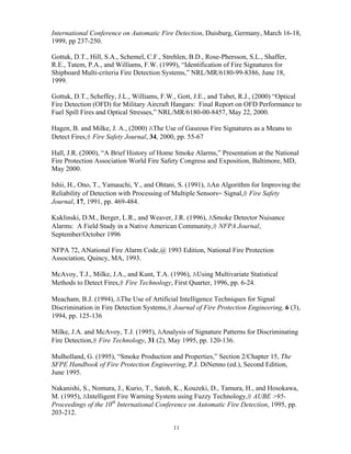 International Conference on Automatic Fire Detection, Duisburg, Germany, March 16-18,
1999, pp 237-250.
Gottuk, D.T., Hill, S.A., Schemel, C.F., Strehlen, B.D., Rose-Phersson, S.L., Shaffer,
R.E., Tatem, P.A., and Williams, F.W. (1999), “Identification of Fire Signatures for
Shipboard Multi-criteria Fire Detection Systems,” NRL/MR/6180-99-8386, June 18,
1999.
Gottuk, D.T., Scheffey, J.L., Williams, F.W., Gott, J.E., and Tabet, R.J., (2000) “Optical
Fire Detection (OFD) for Military Aircraft Hangars: Final Report on OFD Performance to
Fuel Spill Fires and Optical Stresses,” NRL/MR/6180-00-8457, May 22, 2000.
Hagen, B. and Milke, J. A., (2000) AThe Use of Gaseous Fire Signatures as a Means to
Detect Fires,@ Fire Safety Journal, 34, 2000, pp. 55-67
Hall, J.R. (2000), “A Brief History of Home Smoke Alarms,” Presentation at the National
Fire Protection Association World Fire Safety Congress and Exposition, Baltimore, MD,
May 2000.
Ishii, H., Ono, T., Yamauchi, Y., and Ohtani, S. (1991), AAn Algorithm for Improving the
Reliability of Detection with Processing of Multiple Sensors= Signal,@ Fire Safety
Journal, 17, 1991, pp. 469-484.
Kuklinski, D.M., Berger, L.R., and Weaver, J.R. (1996), ASmoke Detector Nuisance
Alarms: A Field Study in a Native American Community,@ NFPA Journal,
September/October 1996
NFPA 72, ANational Fire Alarm Code,@ 1993 Edition, National Fire Protection
Association, Quincy, MA, 1993.
McAvoy, T.J., Milke, J.A., and Kunt, T.A. (1996), AUsing Multivariate Statistical
Methods to Detect Fires,@ Fire Technology, First Quarter, 1996, pp. 6-24.
Meacham, B.J. (1994), AThe Use of Artificial Intelligence Techniques for Signal
Discrimination in Fire Detection Systems,@ Journal of Fire Protection Engineering, 6 (3),
1994, pp. 125-136
Milke, J.A. and McAvoy, T.J. (1995), AAnalysis of Signature Patterns for Discriminating
Fire Detection,@ Fire Technology, 31 (2), May 1995, pp. 120-136.
Mulholland, G. (1995), “Smoke Production and Properties,” Section 2/Chapter 15, The
SFPE Handbook of Fire Protection Engineering, P.J. DiNenno (ed.), Second Edition,
June 1995.
Nakanishi, S., Nomura, J., Kurio, T., Satoh, K., Kouzeki, D., Tamura, H., and Hosokawa,
M. (1995), AIntelligent Fire Warning System using Fuzzy Technology,@ AUBE 95-
Proceedings of the 10th
International Conference on Automatic Fire Detection, 1995, pp.
203-212.
11
 