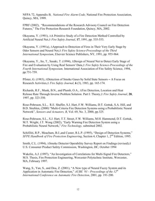 12
NFPA 72, Appendix B, National Fire Alarm Code, National Fire Protection Association,
Quincy, MA, 1999.
FPRF (2002), “Recommendations of the Research Advisory Council on Fire Detection
Futures,” The Fire Protection Research Foundation, Quincy, MA, 2002.
Okayama, Y. (1991), AA Primitive Study of a Fire Detection Method Controlled by
Artificial Neural Net,@ Fire Safety Journal, 17, 1991, pp. 535-553.
Okayama, Y. (1991a), AApproach to Detection of Fires in Their Very Early Stage by
Odor Sensors and Neural Net,@ Fire Safety Science-Proceedings of the Third
International Symposium, Elsevier Science Publishers, NY, 1991, pp. 955-964.
Okayama, Y., Ito, T., Sasaki, T. (1994), ADesign of Neural Net to Detect Early Stage of
Fire and Evaluation by Using Real Sensors' Data,@ Fire Safety Science-Proceedings of the
Fourth International Symposium, International Association of Fire Safety Science, 1994,
pp.751-759.
Pfister, G. (1983), ADetection of Smoke Gases by Solid State Sensors ─ A Focus on
Research Activities,@ Fire Safety Journal, 6 (3), 1983, pp. 165-174.
Richards, R.F., Munk, B.N., and Plumb, O.A., AFire Detection, Location and Heat
Release Rate Through Inverse Problem Solution. Part I: Theory,@ Fire Safety Journal, 28,
1997, pp. 323-350.
Rose-Pehrsson, S.L., R.E. Shaffer, S.J. Hart, F.W. Williams, D.T. Gottuk, S.A. Hill, and
B.D. Strehlen, (2000) “Multi-Criteria Fire Detection Systems using a Probabilistic Neural
Network”, Sensors and Actuators, B, Vol. 69, No. 3, 2000, pp.325.
Rose-Pehrsson, S.L., S.J. Hart, T.T. Street, F.W. Williams, M.H. Hammond, D.T. Gottuk,
M.T. Wright, J.T. Wong (2002), “Early Warning Fire Detection System using a
Probabilistic Neural Network,” Fire Technology, submitted 2002.
Schifiliti, R.P., Meacham, B.J.,and Custer, R.L.P. (1995), “Design of Detection Systems,”
SFPE Handbook of Fire Protection Engineering, Section 4, Chapter 1, 2nd
Edition, 1995.
Smith, C.L. (1994), ASmoke Detector Operability Survey Report on Findings (revised),@
U.S. Consumer Product Safety Commission, Washington, DC, October 1994
Wakelin, A.J. (1997), “An Investigation of Correlations for Multi-Signal Fire Detectors,”
M.S. Thesis, Fire Protection Engineering, Worcester Polytechnic Institute, Worcester,
MA, February 1997.
Wang, S., Yan, S., and Dou, Z. (2001), “A New type of Neural Fuzzy System and its
Application in Automatic Fire Detection,” AUBE ’01 - Proceedings of the 12th
International Conference on Automatic Fire Detection, 2001, pp. 191-200.
 