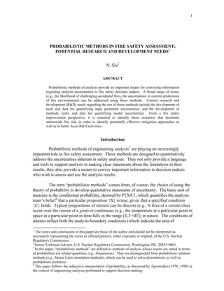 1
PROBABILISTIC METHODS IN FIRE SAFETY ASSESSMENT:
POTENTIAL RESEARCH AND DEVELOPMENT NEEDS1
N. Siu2
ABSTRACT
Probabilistic methods of analysis provide an important means for conveying information
regarding analysis uncertainties to fire safety decision makers. A broad range of issues
(e.g., the likelihood of challenging accidental fires, the uncertainties in current predictions
of fire environments) can be addressed using these methods. Current research and
development (RD) needs regarding the use of these methods include the development of
tools and data for quantifying input parameter uncertainties, and the development of
methods, tools, and data for quantifying model uncertainties. From a fire safety
improvement perspective, it is essential to identify those scenarios that dominate
nationwide fire risk, in order to identify potentially effective mitigation approaches as
well as to better focus RD activities..
Introduction
Probabilistic methods of engineering analysis3
are playing an increasingly
important role in fire safety assessment. These methods are designed to quantitatively
address the uncertainties inherent in safety analyses. They not only provide a language
and tools to support analysts in making clear statements about the limitations in their
results, they also provide a means to convey important information to decision makers
who wish to assess and use the analysis results.
The term “probabilistic methods” comes from, of course, the choice of using the
theory of probability to develop quantitative statements of uncertainty. The basic unit of
measure is the conditional probability, denoted by P{X|C}, which quantifies the analysis
team’s belief4
that a particular proposition {X} is true, given that a specified condition
{C} holds. Typical propositions of interest can be discrete (e.g., N fires of a certain class
occur over the course of a year) or continuous (e.g., the temperature at a particular point in
space at a particular point in time falls in the range [T,T+dT]) in nature. The conditions of
interest reflect both the analysis boundary conditions (which indicate the area of
1
The views and conclusions in this paper are those of the author and should not be interpreted as
necessarily representing the views or official policies, either expressly or implied, of the U.S. Nuclear
Regulatory Commission.
2
Senior Technical Adviser, U.S. Nuclear Regulatory Commission, Washington, DC, 20555-0001
3
In this paper, “probabilistic methods” are defined as methods of analysis whose results are stated in terms
of probabilities (or related quantities, e.g., frequencies). They are distinguished from probabilistic solution
methods (e.g., Monte Carlo simulation methods), which can be used to solve deterministic as well as
probabilistic problems.
4
This paper follows the subjective interpretation of probability, as discussed by Apostolakis (1978, 1990) in
the context of engineering analyses performed to support decision-making.
 
