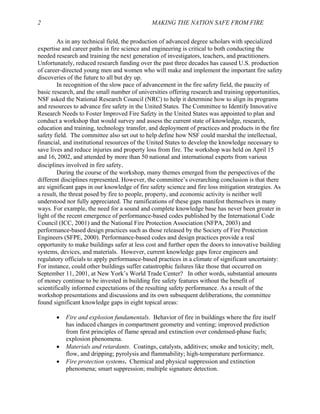 2 MAKING THE NATION SAFE FROM FIRE
As in any technical field, the production of advanced degree scholars with specialized
expertise and career paths in fire science and engineering is critical to both conducting the
needed research and training the next generation of investigators, teachers, and practitioners.
Unfortunately, reduced research funding over the past three decades has caused U.S. production
of career-directed young men and women who will make and implement the important fire safety
discoveries of the future to all but dry up.
In recognition of the slow pace of advancement in the fire safety field, the paucity of
basic research, and the small number of universities offering research and training opportunities,
NSF asked the National Research Council (NRC) to help it determine how to align its programs
and resources to advance fire safety in the United States. The Committee to Identify Innovative
Research Needs to Foster Improved Fire Safety in the United States was appointed to plan and
conduct a workshop that would survey and assess the current state of knowledge, research,
education and training, technology transfer, and deployment of practices and products in the fire
safety field. The committee also set out to help define how NSF could marshal the intellectual,
financial, and institutional resources of the United States to develop the knowledge necessary to
save lives and reduce injuries and property loss from fire. The workshop was held on April 15
and 16, 2002, and attended by more than 50 national and international experts from various
disciplines involved in fire safety.
During the course of the workshop, many themes emerged from the perspectives of the
different disciplines represented. However, the committee’s overarching conclusion is that there
are significant gaps in our knowledge of fire safety science and fire loss mitigation strategies. As
a result, the threat posed by fire to people, property, and economic activity is neither well
understood nor fully appreciated. The ramifications of these gaps manifest themselves in many
ways. For example, the need for a sound and complete knowledge base has never been greater in
light of the recent emergence of performance-based codes published by the International Code
Council (ICC, 2001) and the National Fire Protection Association (NFPA, 2003) and
performance-based design practices such as those released by the Society of Fire Protection
Engineers (SFPE, 2000). Performance-based codes and design practices provide a real
opportunity to make buildings safer at less cost and further open the doors to innovative building
systems, devices, and materials. However, current knowledge gaps force engineers and
regulatory officials to apply performance-based practices in a climate of significant uncertainty:
For instance, could other buildings suffer catastrophic failures like those that occurred on
September 11, 2001, at New York’s World Trade Center? In other words, substantial amounts
of money continue to be invested in building fire safety features without the benefit of
scientifically informed expectations of the resulting safety performance. As a result of the
workshop presentations and discussions and its own subsequent deliberations, the committee
found significant knowledge gaps in eight topical areas:
• Fire and explosion fundamentals. Behavior of fire in buildings where the fire itself
has induced changes in compartment geometry and venting; improved prediction
from first principles of flame spread and extinction over condensed-phase fuels;
explosion phenomena.
• Materials and retardants. Coatings, catalysts, additives; smoke and toxicity; melt,
flow, and dripping; pyrolysis and flammability; high-temperature performance.
• Fire protection systems. Chemical and physical suppression and extinction
phenomena; smart suppression; multiple signature detection.
 