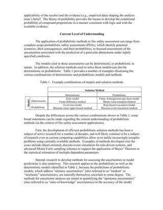 applicability of the results) and the evidence (e.g., empirical data) shaping the analysis
team’s belief. The theory of probability provides the means to develop the conditional
probability of compound propositions in a manner consistent with logic and with the
available evidence.
Current Level of Understanding
The application of probabilistic methods to fire safety assessment can range from
complete scope probabilistic safety assessments (PSAs), which identify potential
scenarios, their consequences, and their probabilities, to focused assessments of the
uncertainties associated with the prediction of a particular phenomena under tightly
specified conditions.
The models used in these assessments can be deterministic or probabilistic in
nature. In addition, the solution methods used to solve these models can also be
deterministic or probabilistic. Table 1 provides a number of examples illustrating the
various combinations of deterministic and probabilistic models and methods.
Table 1. Example combinations of models and solution methods.
Solution Method
Deterministic Probabilistic
Deterministic
Zone model
Finite difference method
Finite, homogeneous gas layer model
Monte Carlo transport method
Model
Probabilistic
Event tree model
Minimal cutset upper bound method
Rule-based evacuation model
Discrete-event simulation method
Despite the differences across the various combinations shown in Table 1, some
broad statements can be made regarding the current understanding of probabilistic
methods (in the context of fire safety assessment applications).
First, the development of efficient probabilistic solution methods has been a
subject of active research for a number of decades, and will likely continue to be a subject
of research even as current computing capabilities allow us to tackle increasingly complex
problems using currently available methods. Examples of methods developed over the
years include object-oriented, discrete-event simulation for rule-driven systems, and
advanced Monte Carlo sampling schemes to support the application of Bayes’ Theorem in
the statistical estimation of multiple dependent parameters.
Second, research to develop methods for assessing the uncertainties in model
predictions is also underway. This research applies to the probabilistic as well as the
deterministic models identified in Table 1, because the predictions of probabilistic
models, which address “aleatory uncertainties” (also referred to as “random” or
“stochastic” uncertainties), are naturally themselves uncertain to some degree. The
methods for uncertainty analysis are aimed at quantifying the “epistemic uncertainties”
(also referred to as “state-of-knowledge” uncertainties) in the accuracy of the model
 
