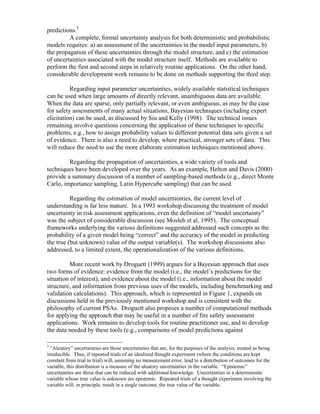 predictions.5
A complete, formal uncertainty analysis for both deterministic and probabilistic
models requires: a) an assessment of the uncertainties in the model input parameters, b)
the propagation of these uncertainties through the model structure, and c) the estimation
of uncertainties associated with the model structure itself. Methods are available to
perform the first and second steps in relatively routine applications. On the other hand,
considerable development work remains to be done on methods supporting the third step.
Regarding input parameter uncertainties, widely available statistical techniques
can be used when large amounts of directly relevant, unambiguous data are available.
When the data are sparse, only partially relevant, or even ambiguous, as may be the case
for safety assessments of many actual situations, Bayesian techniques (including expert
elicitation) can be used, as discussed by Siu and Kelly (1998). The technical issues
remaining involve questions concerning the application of these techniques to specific
problems, e.g., how to assign probability values to different potential data sets given a set
of evidence. There is also a need to develop, where practical, stronger sets of data. This
will reduce the need to use the more elaborate estimation techniques mentioned above.
Regarding the propagation of uncertainties, a wide variety of tools and
techniques have been developed over the years. As an example, Helton and Davis (2000)
provide a summary discussion of a number of sampling-based methods (e.g., direct Monte
Carlo, importance sampling, Latin Hypercube sampling) that can be used.
Regarding the estimation of model uncertainties, the current level of
understanding is far less mature. In a 1993 workshop discussing the treatment of model
uncertainty in risk assessment applications, even the definition of “model uncertainty”
was the subject of considerable discussion (see Mosleh et al, 1995). The conceptual
frameworks underlying the various definitions suggested addressed such concepts as the
probability of a given model being “correct” and the accuracy of the model in predicting
the true (but unknown) value of the output variable(s). The workshop discussions also
addressed, to a limited extent, the operationalization of the various definitions.
More recent work by Droguett (1999) argues for a Bayesian approach that uses
two forms of evidence: evidence from the model (i.e., the model’s predictions for the
situation of interest), and evidence about the model (i.e., information about the model
structure, and information from previous uses of the models, including benchmarking and
validation calculations). This approach, which is represented in Figure 1, expands on
discussions held in the previously mentioned workshop and is consistent with the
philosophy of current PSAs. Droguett also proposes a number of computational methods
for applying the approach that may be useful in a number of fire safety assessment
applications. Work remains to develop tools for routine practitioner use, and to develop
the data needed by these tools (e.g., comparisons of model predictions against
5
“Aleatory” uncertainties are those uncertainties that are, for the purposes of the analysis, treated as being
irreducible. Thus, if repeated trials of an idealized thought experiment (where the conditions are kept
constant from trial to trial) will, assuming no measurement error, lead to a distribution of outcomes for the
variable, this distribution is a measure of the aleatory uncertainties in the variable. “Epistemic”
uncertainties are those that can be reduced with additional knowledge. Uncertainties in a deterministic
variable whose true value is unknown are epistemic. Repeated trials of a thought experiment involving the
variable will, in principle, result in a single outcome, the true value of the variable.
 