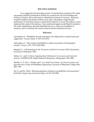 Role of Key Institutions
If, as suggested in the preceding section, it is decided that a number of fire safety
assessments should be performed to identify key scenarios for all of the buildings and
facilities of interest, this could require a substantial investment of resources. Resources
would be needed to develop the methods, tools, data, and guidance supporting the
performance of consistent analyses, to perform the analyses, to review the analyses, and to
implement the results of the analyses. Key institutional support would likely be needed in
this major undertaking to develop stakeholder buy-in, to ensure the availability of
resources, and to coordinate the various technical and non-technical activities.
References
Apostolakis, G., “Probability and risk assessment: the subjectivistic viewpoint and some
suggestions,” Nuclear Safety, 9, 305-315(1978).
Apostolakis, G., “The concept of probability in safety assessments of technological
systems,” Science, 250, 1359-1364(1990).
Droguett, E., A Methodology for the Treatment of Model Uncertainty, Ph.D. dissertation,
University of Maryland, 1999.
Helton, J.C., and F.J. Davis, Sampling-Based Methods for Uncertainty and Sensitivity
Analysis, SAND99-2240, Sandia National Laboratories, Albuquerque, NM, 2000.
Mosleh, A., N. Siu, C. Smidts, and C. Lui, Model Uncertainty: Its Characterization and
Quantification, Center for Reliability Engineering, University of Maryland, College Park,
MD, 1995.
Siu, N. and D.L. Kelly, Bayesian parameter estimation in probabilistic risk assessment,
Reliability Engineering and System Safety, 62, 89-116(1998).
 
