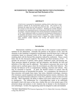 1
DETERMINISTIC MODELS FOR FIRE PROTECTION ENGINEERING
The Thermal and Fluid Mechanics of Fire
James G. Quintiere1
ABSTRACT
A brief review is presented for deterministic modeling which is taken here to mean
predictive methods for the thermal-fluid aspects of fire. This research in fire
dominates the output from the fertile period of 1974-1983. It calls for support of
fire research at levels that made it productive. Modeling here includes formulas
developed by the experimental process at that period which has been invaluable to
the engineer. Research funding has been all but eliminated for fundamental studies
in fire. These fundamental studies are essential for developing the infrastructure of
the discipline and practice of fire protection engineering. A plan is proposed to
establish federally funded national centers to support and conduct research for
better standards, conduct education and training, and dispense advice and
information.
Introduction
Deterministic modeling is a term used often in fire research to mean predictive
methods for fire phenomena. Generally this pertains to the physics of fire, since the
chemistry in this modeling is relegated to stoichiometry from the known fuel, or data and
correlations based on measured yields of the major products of combustion. This
modeling deals with the thermal flow properties induced by combustion. Hence a much
better title for this discussion might be “the thermal and fluid mechanics of fire”. It
includes the processes of ignition, flame spread, combustion extent, and burning rate.
These processes depend on geometry and fuel properties, and therefore the form and
definition of the latter must be addressed. They pertain to processes that occur in the
ambient and in confined spaces where the environment can affect their behavior. This
includes the behavior of fire in compartments, buildings, structures and vehicles. They
may be terrestrial or beyond. In short, the thermal sciences in concert with the
combustion processes of uncontrolled fire pertain. As a consequence, the interaction of
these processes with people (burn injury, heat stress, inhalation toxicology), structures
(fire resistance), special equipment and manufacturing (nuclear reactors, electronics, chip
making), and special hazards (radioactive waste fires, pollution, nuclear winter) all come
into play. More importantly, the ability to address such issues cannot rest on a response
to emergencies. The infrastructure for a knowledge-base needs to be sufficiently
developed to deal with issues as they arise, whether they are in the normal scope of fire
protection design and analysis or new situations due to disaster or the development of
new technologies. In short, fire engineering cannot be relegated to codes and standards
_______________________
1
The John L. Bryan Professor, Fire Protection Engineering, 0151 G L Martin Hall, University of Maryland,
College Park, MD 20742
 