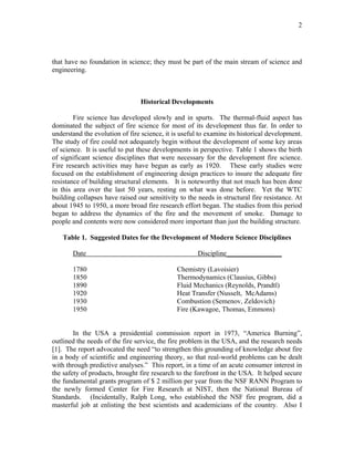 2
that have no foundation in science; they must be part of the main stream of science and
engineering.
Historical Developments
Fire science has developed slowly and in spurts. The thermal-fluid aspect has
dominated the subject of fire science for most of its development thus far. In order to
understand the evolution of fire science, it is useful to examine its historical development.
The study of fire could not adequately begin without the development of some key areas
of science. It is useful to put these developments in perspective. Table 1 shows the birth
of significant science disciplines that were necessary for the development fire science.
Fire research activities may have begun as early as 1920. These early studies were
focused on the establishment of engineering design practices to insure the adequate fire
resistance of building structural elements. It is noteworthy that not much has been done
in this area over the last 50 years, resting on what was done before. Yet the WTC
building collapses have raised our sensitivity to the needs in structural fire resistance. At
about 1945 to 1950, a more broad fire research effort began. The studies from this period
began to address the dynamics of the fire and the movement of smoke. Damage to
people and contents were now considered more important than just the building structure.
Table 1. Suggested Dates for the Development of Modern Science Disciplines
Date Discipline________________
1780 Chemistry (Lavoisier)
1850 Thermodynamics (Clausius, Gibbs)
1890 Fluid Mechanics (Reynolds, Prandtl)
1920 Heat Transfer (Nusselt, McAdams)
1930 Combustion (Semenov, Zeldovich)
1950 Fire (Kawagoe, Thomas, Emmons)
In the USA a presidential commission report in 1973, “America Burning”,
outlined the needs of the fire service, the fire problem in the USA, and the research needs
[1]. The report advocated the need “to strengthen this grounding of knowledge about fire
in a body of scientific and engineering theory, so that real-world problems can be dealt
with through predictive analyses.” This report, in a time of an acute consumer interest in
the safety of products, brought fire research to the forefront in the USA. It helped secure
the fundamental grants program of $ 2 million per year from the NSF RANN Program to
the newly formed Center for Fire Research at NIST, then the National Bureau of
Standards. (Incidentally, Ralph Long, who established the NSF fire program, did a
masterful job at enlisting the best scientists and academicians of the country. Also I
 