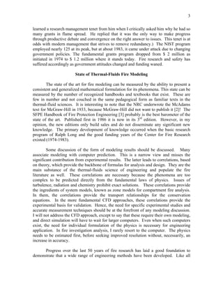 3
learned a research management tenet from him when I critically asked him why he had so
many grants in flame spread. He replied that it was the only way to make progress
through productive debate and convergence on the right answer to issues. This tenet is at
odds with modern management that strives to remove redundancy.) The NIST program
employed nearly 125 at its peak, but at about 1983, it came under attack due to changing
government policies. The fundamental grants program dropped from $ 2 million as
initiated in 1974 to $ 1.2 million where it stands today. Fire research and safety has
suffered accordingly as government attitudes changed and funding waned.
State of Thermal-Fluids Fire Modeling
The state of the art for fire modeling can be measured by the ability to present a
consistent and generalized mathematical formulation for its phenomena. This state can be
measured by the number of recognized handbooks and textbooks that exist. These are
few in number and not couched in the same pedagogical form as familiar texts in the
thermal-fluid sciences. It is interesting to note that the NRC underwrote the McAdams
text for McGraw-Hill in 1933, because McGraw-Hill did not want to publish it [2]! The
SFPE Handbook of Fire Protection Engineering [3] probably is the best barometer of the
state of the art. Published first in 1986 it is now in its 3rd
edition. However, in my
opinion, the new editions only build sales and do not disseminate any significant new
knowledge. The primary development of knowledge occurred when the basic research
program of Ralph Long and the good funding years of the Center for Fire Research
existed (1974-1983).
Some discussion of the form of modeling results should be discussed. Many
associate modeling with computer prediction. This is a narrow view and misses the
significant contribution from experimental results. The latter leads to correlations, based
on theory, which provide the backbone of formulas for analysis and design. They are the
main substance of the thermal-fluids science of engineering and populate the fire
literature as well. These correlations are necessary because the phenomena are too
complex to be predicted directly from the fundamental laws of physics. Issues of
turbulence, radiation and chemistry prohibit exact solutions. These correlations provide
the ingredients of system models, known as zone models for compartment fire analysis.
In them, the correlations provide the transport relationships for the conservation
equations. In the more fundamental CFD approaches, these correlations provide the
experimental basis for validation. Hence, the need for specific experimental studies and
accurate measurement techniques should be at the forefront of any modeling discussion.
I will not address the CFD approach, except to say that these require their own modeling,
and direct simulation will have to wait for larger computers. Even when such computers
exist, the need for individual formulation of the physics is necessary for engineering
application. In fire investigation analysis, I rarely resort to the computer. The physics
needs to be estimated first, before seeking improved resolution without, necessarily, an
increase in accuracy.
Progress over the last 50 years of fire research has laid a good foundation to
demonstrate that a wide range of engineering methods have been developed. Like all
 