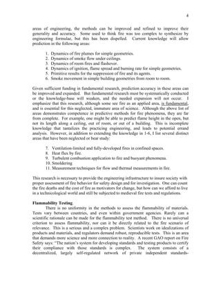 4
areas of engineering, the methods can be improved and refined to improve their
generality and accuracy. Some used to think fire was too complex to synthesize by
engineering formulae, but this has been dispelled. Current knowledge will allow
prediction in the following areas:
1. Dynamics of fire plumes for simple geometries.
2. Dynamics of smoke flow under ceilings.
3. Dynamics of room fires and flashover.
4. Dynamics of ignition, flame spread and burning rate for simple geometries.
5. Primitive results for the suppression of fire and its agents.
6. Smoke movement in simple building geometries from room to room.
Given sufficient funding in fundamental research, prediction accuracy in these areas can
be improved and expanded. But fundamental research must be systematically conducted
or the knowledge-base will weaken, and the needed expansion will not occur. I
emphasize that this research, although some see fire as an applied area, is fundamental,
and is essential for this neglected, immature area of science. Although the above list of
areas demonstrates competence in predictive methods for fire phenomena, they are far
from complete. For example, one might be able to predict flame height in the open, but
not its length along a ceiling, out of room, or out of a building. This is incomplete
knowledge that tantalizes the practicing engineering, and leads to potential errand
analysis. However, in addition to extending the knowledge in 1-6, I list several distinct
areas that have been neglected or bear study:
7. Ventilation-limited and fully-developed fires in confined spaces.
8. Heat flux by fire.
9. Turbulent combustion application to fire and buoyant phenomena.
10. Smoldering
11. Measurement techniques for flow and thermal measurements in fire.
This research is necessary to provide the engineering infrastructure to insure society with
proper assessment of fire behavior for safety design and for investigation. One can count
the fire deaths and the cost of fire as motivators for change, but how can we afford to live
in a technicological world and still be subjected to medieval fire tests and regulations.
Flammability Testing.
There is no uniformity in the methods to assess the flammability of materials.
Tests vary between countries, and even within government agencies. Rarely can a
scientific rationale can be made for the flammability test method. There is no universal
criterion to assess flammability, nor can it be directly related to the fire scenario of
relevance. This is a serious and a complex problem. Scientists work on idealizations of
products and materials, and regulators demand robust, reproducible tests. This is an area
that demands more science and more connection to reality. A recent GAO report on Fire
Safety says: “The nation’s system for developing standards and testing products to certify
their compliance with those standards is complex. The system consists of a
decentralized, largely self-regulated network of private independent standards-
 
