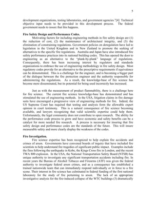 5
development organizations, testing laboratories, and government agencies.”[4] Technical
objective input needs to be provided in this development process. The federal
government needs to insure that this happens.
Fire Safety Design and Performance Codes.
Motivating factors for including engineering methods in fire safety design are (1)
the reduction of cost, (2) the maintenance of architectural integrity, and (3) the
elimination of constraining regulations. Government policies on deregulation have led to
legislation in the United Kingdom and in New Zealand to promote the seeking of
alternatives to the specific fire regulations. Australia and Japan have also introduced fire
safety performance practices into its national building codes. This has opened the door to
engineering as an alternative to the “plank-by-plank” language of regulations.
Consequently, there has been increasing interest by regulators and standards
organizations to embrace the use of engineering methodology in fire safety design. Most
regulatory codes provide for an alternative to the prescriptive requirements if equivalence
can be demonstrated. This is a challenge for the engineer, and is becoming a bigger part
of the dialogue between the fire protection engineer and the authority responsible for
administering the regulations. As a result, the knowledge-base of fire science has
become more disseminated, but its potential for being used incorrectly has increased.
Just as with the measurement of product flammability, there is a challenge here
for fire science. The current fire science knowledge-base has demonstrated and has
stimulated the use of engineering methods. In the USA, litigation claims in fire damage
suits have encouraged a progressive view of engineering methods for fire. Indeed, the
US Supreme Court has required that testing and analysis form the allowable expert
opinion in court testimony. This is a natural consequence of fire science becoming
available, and lawyers recognizing that valid scientific expertise could help them.
Unfortunately, the legal community does not contribute to open research. The ability for
the performance code process to grow and have economic and safety benefits can be a
catalyst for more needed fire research. A process is necessary for insuring that fire
safety design and performance codes are the standards of the future. This will insure
measurable safety and more clearly display the weakness of the codes.
Fire Investigation.
Fire science expertise has been recognized to help explain fire accidents and
crimes of arson. Governments have convened boards of inquiry that have included fire
scientists to help understand fire tragedies of significant public impact. Examples include
the fires following the earthquake in Kobe, the Kings Cross fire in London, and the recent
TWA 800 explosion. In the USA, the National Transportation Safety Board (NTSB) has
unique authority to investigate any significant transportation accidents including fire. In
recent years the Bureau of Alcohol Tobacco and Firearms (ATF) was given the federal
authority to investigate federal arson crimes, and as a consequence has established a
trained nationwide team that can immediately respond individually or in force to a fire
scene. Their interest in fire science has culminated in federal funding of the first national
laboratory for the study of fire pertaining to arson. The lack of an appropriate
investigative analysis for the fire-induced collapse of the WTC buildings (3) dramatically
 