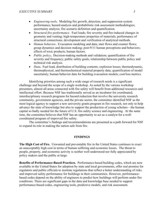EXECUTIVE SUMMARY 3
• Engineering tools. Modeling fire growth, detection, and suppression system
performance; hazard analysis and probabilistic risk assessment methodologies;
uncertainty analysis; fire scenario definition and quantification.
• Structural fire performance. Fuel loads; fire severity and fire-induced changes in
geometry and venting; high-temperature properties of materials; performance of
structural connections; development and verification of analytical methods.
• Human behavior. Evacuation modeling and data; stair flows and counter flows;
group dynamics and decision making; post-9/11 human perceptions and behaviors;
effects of toxic products; human factors.
• Public policy. Decision-making methods and validation; quantification of fire
severity and frequency; public safety goals; relationship between public policy and
technical risk analysis.
• Data. Fuel load, distribution of building contents; explosion losses; thermodynamic,
thermophysical, and thermochemical material property data; quantification of model
uncertainty; human behavior data for building evacuation models; cost/loss metrics.
Identifying priorities among such a wide range of research needs is a significant
challenge and beyond the scope of a single workshop. As noted by the various workshop
presenters, almost all areas connected with fire safety will benefit from additional resources and
intellectual effort. Because NSF has traditionally served as an incubator for coordinated,
interdisciplinary research programs for hazard reduction that involve the university research
community, government agencies, and the private sector, the committee identified NSF as the
most logical agency to support a new university grants program in fire research, not only to help
advance the state of knowledge but also to support the production of young scholars—the human
capital so badly needed for the future of U.S. fire safety science and engineering. At the same
time, the committee believes that NSF has an opportunity to act as a catalyst for a well-
coordinated program of improved fire safety.
The committee’s findings and recommendations are presented as a path forward for NSF
to expand its role in making the nation safe from fire.
FINDINGS
The High Cost of Fire. Unwanted and preventable fire in the United States continues to exact
an unacceptably high cost in terms of human suffering and economic losses. The threat to
people, property, and economic activity is neither well understood nor fully appreciated by
policy makers and the public at large.
Benefits of Performance-Based Practices. Performance-based building codes, which are now
available in the United States for adoption by state and local governments, offer real promise for
regulators and public officials to institute regulations that reflect a better understanding of risks
and improved safety performance for buildings in their communities. However, performance-
based codes depend on the ability of engineers to predict how buildings will perform under fire
conditions. There are significant gaps in the data and knowledge base needed to support
performance-based codes, engineering tools, predictive models, and risk assessment.
 