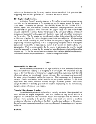 6
underscores the attention that fire safety receives at the science level. It is great that NSF
stepped up with fast-track grants for WTC research, but more is needed.
Fire Engineering Education.
Institutions formally granting degrees in fire safety (protection) engineering, or
providing special subprograms in fire engineering, are increasing around the world. I
count about 25 programs and growing. They include, beyond the USA, Sweden, UK, N.
Ireland, Japan, China, New Zealand, Australia, and Russia. Our program at the University
of Maryland has graduated about 700 with a BS degree since 1956 and about 60 MS
students since 1990. I am told that the fire program at the University of Lund is the most
popular curriculum in Sweden, apparently due to its career path into officer positions in
the fire service. The fire service has recently motivated the University of North Carolina
at Charlotte to begin a fire engineering program with the same objective. Unfortunately
this is not a view shared by all, but it is clear that the general support for fire safety
engineering education is growing. Yet as an engineering discipline it has a challenge to
demonstrate its scientific competence and market its profession into traditional and new
career paths. While in some countries the fire service is recognizing the need for trained
scientific personnel, in general the fire service has lagged in its appreciation of fire safety
engineering. Yet the fire service is an area that can absorb a large population of students.
Current educational institutions in the US cannot fill this potential need.
Issues
Opportunities for Research.
Research in fire does not start at the high-tech level; it is an immature science but
has demonstrated its viability as a discipline in its own right. An investment must be
made to develop the same systematic knowledge-base for fire engineering that the field
of thermal science has experienced. It must catch up. This knowledge-base is essential
for sound engineering design and fire investigation. The impact to society is an assured
measure of safety that is more realistic than our current practice, and more flexible in its
application. This should and must be done through a scientific process. The routine
design should still be done by specifications based on engineering, but the extraordinary
design needs a performance code process.
Needs in Education and Training.
The field of fire protection engineering is virtually unknown. Many positions are
filled without the proper background. This will continue as long as the practice is
empirical and code driven. The educational process must keep pace with the demands for
change. Those currently in the practice of fire safety must have access to available
professional education to afford them the ability to understand and react to this change.
Formal engineering education needs to be supported through the development of research
and texts.
Barriers.
 