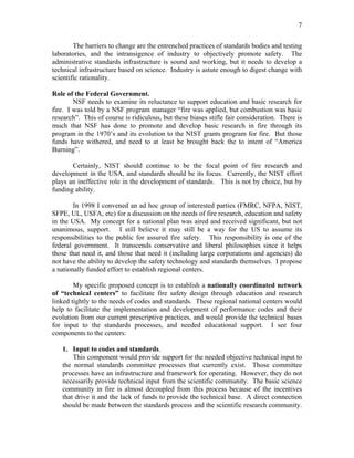 7
The barriers to change are the entrenched practices of standards bodies and testing
laboratories, and the intransigence of industry to objectively promote safety. The
administrative standards infrastructure is sound and working, but it needs to develop a
technical infrastructure based on science. Industry is astute enough to digest change with
scientific rationality.
Role of the Federal Government.
NSF needs to examine its reluctance to support education and basic research for
fire. I was told by a NSF program manager “fire was applied, but combustion was basic
research”. This of course is ridiculous, but these biases stifle fair consideration. There is
much that NSF has done to promote and develop basic research in fire through its
program in the 1970’s and its evolution to the NIST grants program for fire. But those
funds have withered, and need to at least be brought back the to intent of “America
Burning”.
Certainly, NIST should continue to be the focal point of fire research and
development in the USA, and standards should be its focus. Currently, the NIST effort
plays an ineffective role in the development of standards. This is not by choice, but by
funding ability.
In 1998 I convened an ad hoc group of interested parties (FMRC, NFPA, NIST,
SFPE, UL, USFA, etc) for a discussion on the needs of fire research, education and safety
in the USA. My concept for a national plan was aired and received significant, but not
unanimous, support. I still believe it may still be a way for the US to assume its
responsibilities to the public for assured fire safety. This responsibility is one of the
federal government. It transcends conservative and liberal philosophies since it helps
those that need it, and those that need it (including large corporations and agencies) do
not have the ability to develop the safety technology and standards themselves. I propose
a nationally funded effort to establish regional centers.
My specific proposed concept is to establish a nationally coordinated network
of “technical centers” to facilitate fire safety design through education and research
linked tightly to the needs of codes and standards. These regional national centers would
help to facilitate the implementation and development of performance codes and their
evolution from our current prescriptive practices, and would provide the technical bases
for input to the standards processes, and needed educational support. I see four
components to the centers:
1. Input to codes and standards.
This component would provide support for the needed objective technical input to
the normal standards committee processes that currently exist. Those committee
processes have an infrastructure and framework for operating. However, they do not
necessarily provide technical input from the scientific community. The basic science
community in fire is almost decoupled from this process because of the incentives
that drive it and the lack of funds to provide the technical base. A direct connection
should be made between the standards process and the scientific research community.
 