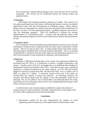 8
This will provide a needed technical dialogue with a clear relevance for the scientific
community. This activity can be coordinated between the national centers and
standards bodies.
2. Education.
Both degree and continuing education elements are needed. The current set of
fire safety practitioners know that science is affecting their practice, but have not had the
opportunity to learn from these developments in a deliberate manner. Hence, distrust,
anxiety, and over-expectations are emotions that arise among the field of practitioners. In
the USA, we have 1 UG fire-engineering program, 2 graduate programs, and several 4-
year fire technology programs. These are insufficient to promote the accurate
implementation of a performance code. I conceive that the proposed centers could
dispense educational programs at all levels and could network distance learning programs
as well.
3. Technical Advice.
Just as programs involving manufacturing and agricultural extension services provide
information, I would see that a component of the fire safety centers could follow a similar
practice. This can be done in many ways. It could consider doing work under contract,
directing people to qualified firms, or provide technical information. This is an essential
component that is needed for local fire safety approvals and enforcement agencies try to
deal with the demands of code modifications, alternatives and interpretations.
4. Research.
Although a sufficient knowledge-base on fire science and engineering methods has
developed since the 1970’s, it is insufficient to sustain a complete performance code
process. Actually, much of the U.S. knowledge-base was established when funding for
fundamental research was plentiful in the 1970’s. Since then we have seen a significant
reduction in a national investment for fire safety research. In 1974 -1981 the research
budget for university research from NSF, and then from NIST, was $ 2 million; now in
2002, is a paltry $ 1.1 million. A minuscule amount of the costs of fire safety are
invested back into research to answer key questions. As technology advances, the
economic and human threats from fire change in ways that prescriptive codes do not
anticipate. We can not afford to have immeasurable, non-technically-based fire safety
prescriptions for new technologies that can have such widespread potential impact on life
safety, economics and security.
I would envision a new research program established to capture the interests of
leading scientists in order to maintain a scientific community-base on the subject of fire
for a direct link to applications in the codes and standards.
Conclusions
1. Deterministic models for fire have demonstrated the viability of useful
engineering analysis and are key to the implementation of performance codes.
 