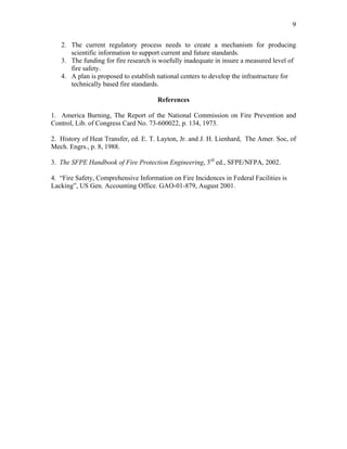9
2. The current regulatory process needs to create a mechanism for producing
scientific information to support current and future standards.
3. The funding for fire research is woefully inadequate in insure a measured level of
fire safety.
4. A plan is proposed to establish national centers to develop the infrastructure for
technically based fire standards.
References
1. America Burning, The Report of the National Commission on Fire Prevention and
Control, Lib. of Congress Card No. 73-600022, p. 134, 1973.
2. History of Heat Transfer, ed. E. T. Layton, Jr. and J. H. Lienhard, The Amer. Soc, of
Mech. Engrs., p. 8, 1988.
3. The SFPE Handbook of Fire Protection Engineering, 3rd
ed., SFPE/NFPA, 2002.
4. “Fire Safety, Comprehensive Information on Fire Incidences in Federal Facilities is
Lacking”, US Gen. Accounting Office. GAO-01-879, August 2001.
 