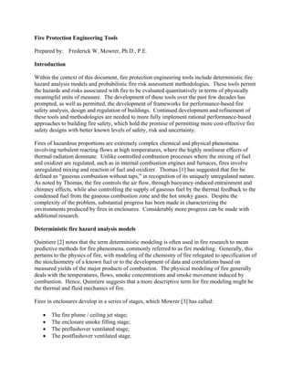 Fire Protection Engineering Tools
Prepared by: Frederick W. Mowrer, Ph.D., P.E.
Introduction
Within the context of this document, fire protection engineering tools include deterministic fire
hazard analysis models and probabilistic fire risk assessment methodologies. These tools permit
the hazards and risks associated with fire to be evaluated quantitatively in terms of physically
meaningful units of measure. The development of these tools over the past few decades has
prompted, as well as permitted, the development of frameworks for performance-based fire
safety analysis, design and regulation of buildings. Continued development and refinement of
these tools and methodologies are needed to more fully implement rational performance-based
approaches to building fire safety, which hold the promise of permitting more cost-effective fire
safety designs with better known levels of safety, risk and uncertainty.
Fires of hazardous proportions are extremely complex chemical and physical phenomena
involving turbulent reacting flows at high temperatures, where the highly nonlinear effects of
thermal radiation dominate. Unlike controlled combustion processes where the mixing of fuel
and oxidizer are regulated, such as in internal combustion engines and furnaces, fires involve
unregulated mixing and reaction of fuel and oxidizer. Thomas [1] has suggested that fire be
defined as “gaseous combustion without taps,” in recognition of its uniquely unregulated nature.
As noted by Thomas, the fire controls the air flow, through buoyancy-induced entrainment and
chimney effects, while also controlling the supply of gaseous fuel by the thermal feedback to the
condensed fuel from the gaseous combustion zone and the hot smoky gases. Despite the
complexity of the problem, substantial progress has been made in characterizing the
environments produced by fires in enclosures. Considerably more progress can be made with
additional research.
Deterministic fire hazard analysis models
Quintiere [2] notes that the term deterministic modeling is often used in fire research to mean
predictive methods for fire phenomena, commonly referred to as fire modeling. Generally, this
pertains to the physics of fire, with modeling of the chemistry of fire relegated to specification of
the stoichiometry of a known fuel or to the development of data and correlations based on
measured yields of the major products of combustion. The physical modeling of fire generally
deals with the temperatures, flows, smoke concentrations and smoke movement induced by
combustion. Hence, Quintiere suggests that a more descriptive term for fire modeling might be
the thermal and fluid mechanics of fire.
Fires in enclosures develop in a series of stages, which Mowrer [3] has called:
• The fire plume / ceiling jet stage;
• The enclosure smoke filling stage;
• The preflashover ventilated stage;
• The postflashover ventilated stage.
 