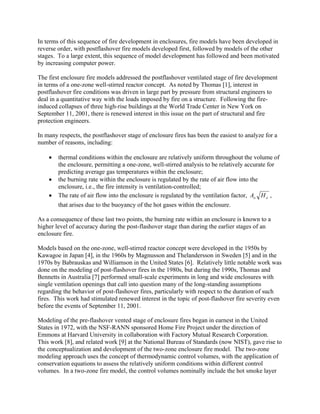 In terms of this sequence of fire development in enclosures, fire models have been developed in
reverse order, with postflashover fire models developed first, followed by models of the other
stages. To a large extent, this sequence of model development has followed and been motivated
by increasing computer power.
The first enclosure fire models addressed the postflashover ventilated stage of fire development
in terms of a one-zone well-stirred reactor concept. As noted by Thomas [1], interest in
postflashover fire conditions was driven in large part by pressure from structural engineers to
deal in a quantitative way with the loads imposed by fire on a structure. Following the fire-
induced collapses of three high-rise buildings at the World Trade Center in New York on
September 11, 2001, there is renewed interest in this issue on the part of structural and fire
protection engineers.
In many respects, the postflashover stage of enclosure fires has been the easiest to analyze for a
number of reasons, including:
• thermal conditions within the enclosure are relatively uniform throughout the volume of
the enclosure, permitting a one-zone, well-stirred analysis to be relatively accurate for
predicting average gas temperatures within the enclosure;
• the burning rate within the enclosure is regulated by the rate of air flow into the
enclosure, i.e., the fire intensity is ventilation-controlled;
• The rate of air flow into the enclosure is regulated by the ventilation factor, oo HA ,
that arises due to the buoyancy of the hot gases within the enclosure.
As a consequence of these last two points, the burning rate within an enclosure is known to a
higher level of accuracy during the post-flashover stage than during the earlier stages of an
enclosure fire.
Models based on the one-zone, well-stirred reactor concept were developed in the 1950s by
Kawagoe in Japan [4], in the 1960s by Magnusson and Thelandersson in Sweden [5] and in the
1970s by Babrauskas and Williamson in the United States [6]. Relatively little notable work was
done on the modeling of post-flashover fires in the 1980s, but during the 1990s, Thomas and
Bennetts in Australia [7] performed small-scale experiments in long and wide enclosures with
single ventilation openings that call into question many of the long-standing assumptions
regarding the behavior of post-flashover fires, particularly with respect to the duration of such
fires. This work had stimulated renewed interest in the topic of post-flashover fire severity even
before the events of September 11, 2001.
Modeling of the pre-flashover vented stage of enclosure fires began in earnest in the United
States in 1972, with the NSF-RANN sponsored Home Fire Project under the direction of
Emmons at Harvard University in collaboration with Factory Mutual Research Corporation.
This work [8], and related work [9] at the National Bureau of Standards (now NIST), gave rise to
the conceptualization and development of the two-zone enclosure fire model. The two-zone
modeling approach uses the concept of thermodynamic control volumes, with the application of
conservation equations to assess the relatively uniform conditions within different control
volumes. In a two-zone fire model, the control volumes nominally include the hot smoke layer
 