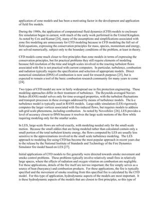 application of zone models and has been a motivating factor in the development and application
of field fire models.
During the 1980s, the application of computational fluid dynamics (CFD) models to enclosure
fire simulation began in earnest, with much of the early work performed in the United Kingdom.
As noted by Cox and Kumar [24], many of the assumptions and simplifications associated with
zone fire modeling are unnecessary for CFD modeling because in CFD modeling the full set of
field equations, expressing the conservation principles for mass, species, momentum and energy,
are solved numerically, subject only to the boundary conditions of the problem, at least in theory.
CFD models come much closer to first principles than zone models in terms of expressing the
conservation principles, but for practical problems they still require elements of modeling
because full resolution of the time and length scales involved in the reacting turbulent flows
associated with fire is not practical with current computers. In particular, turbulence, combustion
and radiation typically require the specification and selection of appropriate models. Direct
numerical simulation (DNS) of combustion is now used for research purposes [25], but is
expected to remain a tool of the basic combustion research community for many years to come
[24].
Two types of CFD model are now in fairly widespread use in fire protection engineering. These
modeling approaches differ in their treatment of turbulence. The Reynolds-averaged Navier-
Stokes (RANS) model solves only for time-averaged properties, with the turbulent fluctuations
and transport processes in these averages addressed by means of turbulence models. The k-e
turbulence model is typically used in RANS models. Large-eddy simulation (LES) rigorously
computes the larger vortices associated with fire-induced flows, but requires models to address
sub-grid scale phenomena, including combustion. As noted by Novozhilov [26], LES provides a
level of accuracy closest to DNS because it resolves the large scale motions of the flow while
requiring modeling only for the smaller scales.
In LES, large-scale flows are solved exactly, with modeling needed only for the small-scale
motion. Because the small eddies that are being modeled rather than calculated contain only a
small portion of the total turbulent kinetic energy, the flows computed by LES are usually less
sensitive to the approximations involved in the small scale turbulence modeling. The LES
approach to modeling fire using CFD has become the most popular approach in recent years due
to the release by the National Institute of Standards and Technology of the Fire Dynamics
Simulator fire model based on LES [27].
Initial applications of CFD models to fire generally were directed towards smoke movement and
smoke control problems. These problems typically involve relatively small fires in relatively
large spaces, where the effects of radiation and oxygen vitiation on combustion are negligible.
For these applications, details of the fire itself are not too important; the fire simply serves as a
source of heat (buoyancy) and combustion products. For these applications, the fire is typically
specified and the movement of smoke resulting from this specified fire is calculated by the CFD
model. For this type of application, hydrodynamic aspects of the models are most important. It
is these hydrodynamic aspects of the models that are closest to first principles, so this type of
 