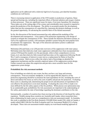 application can be addressed with a relatively high level of accuracy, provided the boundary
conditions are well known.
There is increasing interest in application of the CFD models to predictions of ignition, flame
spread and burning rate, including the important effects of thermal radiation and oxygen vitiation
on these processes. These are significant issues for many, if not most, hazardous fire situations.
These topics are at the cutting edge of fire science and considerably more research is required to
permit the prediction of fire development. The ability to accurately predict fire development,
rather than just the consequences of a specified fire, represents the greatest challenge, as well as
the greatest opportunity, for advancing the scientific basis of fire hazard assessment.
So far, this discussion of fire hazard assessment has only addressed the modeling of fire
development and consequences. A key aspect of fire protection engineering is the design of
systems to mitigate the consequences of fire. These include fire detection and alarm systems, as
well as fire suppression systems, with automatic sprinkler systems being the most popular form
of automatic fire suppression. The topic of fire detection and alarm systems is addressed
elsewhere in this report.
McGrattan [28] and Grant, et al. [29] provide overviews of fire suppression with water sprays.
McGrattan notes that relatively crude water suppression submodels have been incorporated into
various CFD-based fire models over the past decade, while in their comprehensive review,
Grant, et al. note that relatively little research had been done on fire suppression following World
War 2 until a resurgence of interest in water mist as a replacement for Halon in fixed fire
protection systems. Both reviews reflect the relative lack of knowledge on detailed fire
suppression mechanisms and the currently empirical nature of fire suppression system design.
Further research can reduce this empiricism and provide a more scientific basis for fire
suppression system design.
Probabilistic fire risk assessment methods
Fires in buildings are relatively rare events, but they can have very large and extreme
consequences. From an economic standpoint, it can be argued that the objective of fire
protection engineering should be to minimize the total expenditure for fire, including the costs of
direct and indirect fire losses as well as the costs of public and private fire protection. Evaluating
these costs is a daunting task; determining the proper levels and allocations of expenditures for
cost effective fire protection is even more daunting. Evaluating the costs of fire is made even
more difficult by the life safety aspects of the fire problem. While precise cost optimization may
be an unattainable goal, probabilistic fire risk assessments are important to the understanding of
fire safety, particularly the state of knowledge regarding the dominant contributors to fire risk.
Internationally, a number of countries have been moving in the direction of risk-based fire safety
regulation. Notable among these countries are Australia and Canada, where researchers have
been collaborating for many years on a comprehensive risk-cost assessment model. In Australia,
this work is embodied in the Fire-Risk (formerly CESARE-Risk) model [30], while in Canada, a
model called FiRECAM (for Fire Risk Evaluation and Cost Assessment Model) [31] is being
developed. These risk-cost assessment models employ an event-based modeling approach in
 