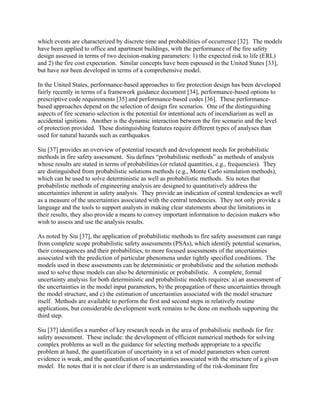 which events are characterized by discrete time and probabilities of occurrence [32]. The models
have been applied to office and apartment buildings, with the performance of the fire safety
design assessed in terms of two decision-making parameters: 1) the expected risk to life (ERL)
and 2) the fire cost expectation. Similar concepts have been espoused in the United States [33],
but have not been developed in terms of a comprehensive model.
In the United States, performance-based approaches to fire protection design has been developed
fairly recently in terms of a framework guidance document [34], performance-based options to
prescriptive code requirements [35] and performance-based codes [36]. These performance-
based approaches depend on the selection of design fire scenarios. One of the distinguishing
aspects of fire scenario selection is the potential for intentional acts of incendiarism as well as
accidental ignitions. Another is the dynamic interaction between the fire scenario and the level
of protection provided. These distinguishing features require different types of analyses than
used for natural hazards such as earthquakes.
Siu [37] provides an overview of potential research and development needs for probabilistic
methods in fire safety assessment. Siu defines “probabilistic methods” as methods of analysis
whose results are stated in terms of probabilities (or related quantities, e.g., frequencies). They
are distinguished from probabilistic solutions methods (e.g., Monte Carlo simulation methods),
which can be used to solve deterministic as well as probabilistic methods. Siu notes that
probabilistic methods of engineering analysis are designed to quantitatively address the
uncertainties inherent in safety analysis. They provide an indication of central tendencies as well
as a measure of the uncertainties associated with the central tendencies. They not only provide a
language and the tools to support analysts in making clear statements about the limitations in
their results, they also provide a means to convey important information to decision makers who
wish to assess and use the analysis results.
As noted by Siu [37], the application of probabilistic methods to fire safety assessment can range
from complete scope probabilistic safety assessments (PSAs), which identify potential scenarios,
their consequences and their probabilities, to more focused assessments of the uncertainties
associated with the prediction of particular phenomena under tightly specified conditions. The
models used in these assessments can be deterministic or probabilistic and the solution methods
used to solve these models can also be deterministic or probabilistic. A complete, formal
uncertainty analysis for both deterministic and probabilistic models requires: a) an assessment of
the uncertainties in the model input parameters, b) the propagation of these uncertainties through
the model structure, and c) the estimation of uncertainties associated with the model structure
itself. Methods are available to perform the first and second steps in relatively routine
applications, but considerable development work remains to be done on methods supporting the
third step.
Siu [37] identifies a number of key research needs in the area of probabilistic methods for fire
safety assessment. These include: the development of efficient numerical methods for solving
complex problems as well as the guidance for selecting methods appropriate to a specific
problem at hand, the quantification of uncertainty in a set of model parameters when current
evidence is weak, and the quantification of uncertainties associated with the structure of a given
model. He notes that it is not clear if there is an understanding of the risk-dominant fire
 