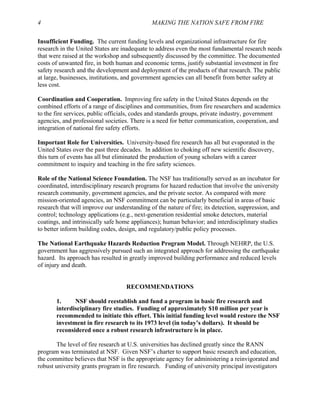 4 MAKING THE NATION SAFE FROM FIRE
Insufficient Funding. The current funding levels and organizational infrastructure for fire
research in the United States are inadequate to address even the most fundamental research needs
that were raised at the workshop and subsequently discussed by the committee. The documented
costs of unwanted fire, in both human and economic terms, justify substantial investment in fire
safety research and the development and deployment of the products of that research. The public
at large, businesses, institutions, and government agencies can all benefit from better safety at
less cost.
Coordination and Cooperation. Improving fire safety in the United States depends on the
combined efforts of a range of disciplines and communities, from fire researchers and academics
to the fire services, public officials, codes and standards groups, private industry, government
agencies, and professional societies. There is a need for better communication, cooperation, and
integration of national fire safety efforts.
Important Role for Universities. University-based fire research has all but evaporated in the
United States over the past three decades. In addition to choking off new scientific discovery,
this turn of events has all but eliminated the production of young scholars with a career
commitment to inquiry and teaching in the fire safety sciences.
Role of the National Science Foundation. The NSF has traditionally served as an incubator for
coordinated, interdisciplinary research programs for hazard reduction that involve the university
research community, government agencies, and the private sector. As compared with more
mission-oriented agencies, an NSF commitment can be particularly beneficial in areas of basic
research that will improve our understanding of the nature of fire; its detection, suppression, and
control; technology applications (e.g., next-generation residential smoke detectors, material
coatings, and intrinsically safe home appliances); human behavior; and interdisciplinary studies
to better inform building codes, design, and regulatory/public policy processes.
The National Earthquake Hazards Reduction Program Model. Through NEHRP, the U.S.
government has aggressively pursued such an integrated approach for addressing the earthquake
hazard. Its approach has resulted in greatly improved building performance and reduced levels
of injury and death.
RECOMMENDATIONS
1. NSF should reestablish and fund a program in basic fire research and
interdisciplinary fire studies. Funding of approximately $10 million per year is
recommended to initiate this effort. This initial funding level would restore the NSF
investment in fire research to its 1973 level (in today’s dollars). It should be
reconsidered once a robust research infrastructure is in place.
The level of fire research at U.S. universities has declined greatly since the RANN
program was terminated at NSF. Given NSF’s charter to support basic research and education,
the committee believes that NSF is the appropriate agency for administering a reinvigorated and
robust university grants program in fire research. Funding of university principal investigators
 