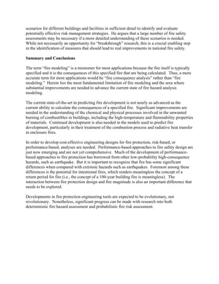 scenarios for different buildings and facilities in sufficient detail to identify and evaluate
potentially effective risk management strategies. He argues that a large number of fire safety
assessments may be necessary if a more detailed understanding of these scenarios is needed.
While not necessarily an opportunity for “breakthrough” research, this is a crucial enabling step
in the identification of measures that should lead to real improvements in national fire safety.
Summary and Conclusions
The term “fire modeling” is a misnomer for most applications because the fire itself is typically
specified and it is the consequences of this specified fire that are being calculated. Thus, a more
accurate term for most applications would be “fire consequence analysis” rather than “fire
modeling.” Herein lies the most fundamental limitation of fire modeling and the area where
substantial improvements are needed to advance the current state of fire hazard analysis
modeling.
The current state-of-the-art in predicting fire development is not nearly as advanced as the
current ability to calculate the consequences of a specified fire. Significant improvements are
needed in the understanding of the chemical and physical processes involved in the unwanted
burning of combustibles in buildings, including the high-temperature and flammability properties
of materials. Continued development is also needed in the models used to predict fire
development, particularly in their treatment of the combustion process and radiative heat transfer
in enclosure fires.
In order to develop cost-effective engineering designs for fire protection, risk-based, or
performance-based, analyses are needed. Performance-based approaches to fire safety design are
just now emerging and are not yet comprehensive. Much of the development of performance-
based approaches to fire protection has borrowed from other low-probability high-consequence
hazards, such as earthquake. But it is important to recognize that fire has some significant
differences when compared with extrinsic hazards such as earthquakes. Foremost among these
differences is the potential for intentional fires, which renders meaningless the concept of a
return period for fire (i.e., the concept of a 100-year building fire is meaningless). The
interaction between fire protection design and fire magnitude is also an important difference that
needs to be explored.
Developments in fire protection engineering tools are expected to be evolutionary, not
revolutionary. Nonetheless, significant progress can be made with research into both
deterministic fire hazard assessment and probabilistic fire risk assessment.
 