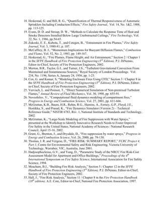 18. Heskestad, G. and Bill, R. G., “Quantification of Thermal Responsiveness of Automatic
Sprinklers Including Conduction Effects,” Fire Safety Journal, Vol. 14, No. 12, 1988,
pp. 113-125.
19. Evans, D. D. and Stroup, D. W., “Methods to Calculate the Response Time of Heat and
Smoke Detectors Installed Below Large Unobstructed Ceilings,” Fire Technology, Vol.
22, No. 1, 1986, pp.54-65.
20. Zukoski, E. E., Kubota, T., and Cetegen, B., “Entrainment in Fire Plumes,” Fire Safety
Journal, Vol. 3, 1980-81, p. 107.
21. McCaffrey, B. J., “Momentum Implications for Buoyant Diffusion Flames,” Combustion
and Flame, Vol. 52, No. 2, 1983, pp. 149-167.
22. Heskestad, G., “Fire Plumes, Flame Height, and Air Entrainment,” Section 2 / Chapter 1
in the SFPE Handbook of Fire Protection Engineering (3rd
Edition), P.J. DiNenno,
Editor-in-Chief, Society of Fire Protection Engineers, 2002.
23. Morton, B.R., Taylor, G.I., and Turner, J.S., “Turbulent Gravitational Convection From
Maintained and Instantaneous Sources,” Royal Society of London Proceedings. Vol.
234, No. 1196, Series A, January 24, 1956, pp. 1-23.
24. Cox, G. and Kumar, S, “Modeling Enclosure Fires Using CFD,” Section 3 / Chapter 8 in
the SFPE Handbook of Fire Protection Engineering (3rd
Edition), P.J. DiNenno, Editor-
in-Chief, Society of Fire Protection Engineers, 2002.
25. Vervisch, L. and Poinsot, T., “Direct Numerical Simulation of Non-premixed Turbulent
Flames,” Annual Review of Fluid Mechanics, Vol. 30, 1998, pp. 655-91.
26. Novozhilov, V., “Computational fluid dynamics modeling of compartment fires,”
Progress in Energy and Combustion Science, Vol. 27, 2001, pp. 611-666.
27. McGrattan, K.B., Baum, H.R., Rehm, R.G., Hamins, A., Forney, G.P., Floyd, J.E.,
Hostikka, S., and Prasad, K., “Fire Dynamics Simulator (Version 2) – Technical
Reference Guide,” NISTIR 6783, Rev. 1, National Institute of Standards and Technology,
2002.
28. McGrattan, K., “Large-Scale Modeling of Fire Suppression with Water Sprays,”
presented at the Workshop to Identify Innovative Research Needs to Foster Improved
Fire Safety in the United States, National Academy of Sciences / National Research
Council, April 15-16, 2002.
29. Grant, G., Brenton, J., and Drysdale, D., “Fire suppression by water sprays,” Progress in
Energy and Combustion Science, Vol. 26, 2000, pp. 79-130.
30. Thomas, I. R. and Vergese, D., “FIRE-RISK: SUMMARY REPORT,” FCRC Project 4,
Part 1, Centre for Environmental Safety and Risk Engineering, Victoria University of
Technology, Warrabee, VIC, Australia, June 2001.
31. Hadjisophocleous, G.V., and Yung, D., “Parametric Study of the NRCC Fire Risk-Cost
Assessment Model for Apartment and Office Buildings,” Proceedings of the 4th
International Symposium on Fire Safety Science, International Association for Fire Safety
Science, 1994.
32. Meacham, B.J., “Building Fire Risk Analysis,” Section 5 / Chapter 12 in the SFPE
Handbook of Fire Protection Engineering (3rd
Edition), P.J. DiNenno, Editor-in-Chief,
Society of Fire Protection Engineers, 2002.
33. Hall, J., “Fire Risk Analysis,” Section 11 / Chapter 8 in the Fire Protection Handbook
(18th
edition), A.E. Cote, Editor-in-Chief, National Fire Protection Association, 1997.
 
