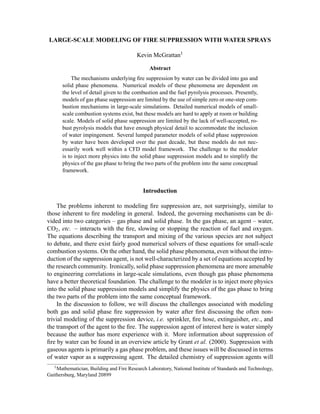 LARGE-SCALE MODELING OF FIRE SUPPRESSION WITH WATER SPRAYS
Kevin McGrattan1
Abstract
The mechanisms underlying ﬁre suppression by water can be divided into gas and
solid phase phenomena. Numerical models of these phenomena are dependent on
the level of detail given to the combustion and the fuel pyrolysis processes. Presently,
models of gas phase suppression are limited by the use of simple zero or one-step com-
bustion mechanisms in large-scale simulations. Detailed numerical models of small-
scale combustion systems exist, but these models are hard to apply at room or building
scale. Models of solid phase suppression are limited by the lack of well-accepted, ro-
bust pyrolysis models that have enough physical detail to accommodate the inclusion
of water impingement. Several lumped parameter models of solid phase suppression
by water have been developed over the past decade, but these models do not nec-
essarily work well within a CFD model framework. The challenge to the modeler
is to inject more physics into the solid phase suppression models and to simplify the
physics of the gas phase to bring the two parts of the problem into the same conceptual
framework.
Introduction
The problems inherent to modeling ﬁre suppression are, not surprisingly, similar to
those inherent to ﬁre modeling in general. Indeed, the governing mechanisms can be di-
vided into two categories – gas phase and solid phase. In the gas phase, an agent – water,
CO2, etc. – interacts with the ﬁre, slowing or stopping the reaction of fuel and oxygen.
The equations describing the transport and mixing of the various species are not subject
to debate, and there exist fairly good numerical solvers of these equations for small-scale
combustion systems. On the other hand, the solid phase phenomena, even without the intro-
duction of the suppression agent, is not well-characterized by a set of equations accepted by
the research community. Ironically, solid phase suppression phenomena are more amenable
to engineering correlations in large-scale simulations, even though gas phase phenomena
have a better theoretical foundation. The challenge to the modeler is to inject more physics
into the solid phase suppression models and simplify the physics of the gas phase to bring
the two parts of the problem into the same conceptual framework.
In the discussion to follow, we will discuss the challenges associated with modeling
both gas and solid phase ﬁre suppression by water after ﬁrst discussing the often non-
trivial modeling of the suppression device, i.e. sprinkler, ﬁre hose, extinguisher, etc., and
the transport of the agent to the ﬁre. The suppression agent of interest here is water simply
because the author has more experience with it. More information about suppression of
ﬁre by water can be found in an overview article by Grant et al. (2000). Suppression with
gaseous agents is primarily a gas phase problem, and these issues will be discussed in terms
of water vapor as a suppressing agent. The detailed chemistry of suppression agents will
1Mathematician, Building and Fire Research Laboratory, National Institute of Standards and Technology,
Gaithersburg, Maryland 20899
 