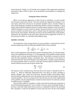 not be discussed. Finally, we will include some examples of ﬁre suppression calculations
performed to date at NIST to point out the possibilities and limitations of modeling ﬁre
suppression.
Getting the Water to the Fire
Before we can discuss suppression in either the gas or solid phase, we must consider
how the agent is delivered to the ﬁre. The most common ﬁre suppression technique is via a
water spray, either from a ﬁre hose or an automatic sprinkler system. An entire industry is
built around designing, installing and maintaining sprinkler systems in buildings. A good
design requires that the sprinklers activate in a timely manner and deliver water to the ﬁre in
sufﬁcient quantities to at least control its spread. Numerical models are used in the design
process to predict activation times, and to a limited extent the subsequent suppression of
the ﬁre by the water droplets. Predicting activation is the least difﬁcult part of the problem,
followed by the calculation of the water spray, followed by the suppression of the ﬁre. In
the discussion to follow, we will follow these different steps.
Sprinkler Activation
The temperature of the sensing element of a given sprinkler is estimated from the dif-
ferential equation put forth by Heskestad and Bill (1988) at Factory Mutual
dTl
dt
=
√
u
RTI
(Tg −Tl)−
C
RTI
(Tl −Tm) (1)
Here Tl is the temperature of the thermally-sensitive mechanism (link), Tg is the gas temper-
ature in the neighborhood of the link, Tm is the temperature of the sprinkler mount (assumed
ambient), and u is the gas speed ﬂowing past the link. The sprinkler is assumed to activate
when the link temperature reaches a prescribed value. The sensitivity of the detector is
characterized by the value of the Response Time Index (RTI), a roughly constant parameter
for a given sprinkler which is a measure of the link’s thermal capacity divided by the heat
transfer efﬁciency between the hot gases and the link.
RTI
√
u
=
ρl cl Vl
hA
(2)
The amount of heat conducted away from the link by the mount is indicated by the “C-
Factor”, C. Both are empirically determined from a test device in which a sprinkler is
quickly “plunged” into a small, hot wind tunnel. Recently, Rufﬁno and di Marzo (2001)
have provided an additional heat sink to the equation due to small water droplets from other
activated sprinklers. The term is proportional to the mass ﬂux of water in the neighborhood
of the sprinkler, and the proportionality constant has been found to be relatively constant
for different types of sprinklers.
This activation model for a sprinkler is widely used in the ﬁre protection community in
both CFD and lumped parameter (“zone”) models. Given the variety of sprinkler designs, it
provides a relatively simple model whose accuracy is comparable or better to the governing
ﬂow calculation. Except for the addition of source and sink terms, like the water droplets
 