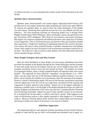 or radiation heat ﬂux, it is not anticipated that a better model will be developed in the next
decade.
Sprinkler Spray Characterization
Sprinkler spray characterization will remain largely empirically-based because each
sprinkler has its own unique design that makes predicting the initial water spray difﬁcult.
To simulate the sprinkler spray, we need to know the initial distribution of the droplet
size and velocity. Measuring these quantities has proven to be very difﬁcult and still very
expensive. The most promising technique for measuring droplet size is through Phase
Doppler Interferometry (PDI) (Widmann, 2001); and droplet velocity through Particle Im-
age Velocimetry (PIV) (Sheppard, 2001) Both are non-intrusive, laser-based techniques
that require very expensive equipment and skilled technicians with a high level of training
in laser diagnostics. This is worrisome because calculations of this type should be cheaper
than experiments. If high level modeling of challenging industrial ﬁre scenarios becomes
more routine and starts to show potential beneﬁts to sprinkler manufacturers and building
owners, there ought to be more investment in the measurement techniques required for in-
put data. The Catch-22 is that it is hard to show beneﬁts with little information about the
various sprinkler designs and fuels.
Water Droplet Transport, Heat and Mass Transfer
Once the initial distribution of water droplet size and velocity distributions have been
provided, the transport of the droplets through the hot, smoke-ﬁlled gases and the exchange
of mass and energy between the droplets and the gas can be handled using fairly well-
accepted correlations found in most any heat transfer text book. The droplets are treated
in a Lagrangian fashion, where a single computed droplet will represent many more actual
droplets. This approach has been called the “superdrop” concept (Kumar et al., 1997).
Again, one may argue that any of the half-dozen different empirical relations is too sim-
plistic, and in response the modeler can systematically reﬁne the treatment of the droplets.
However, a point of diminishing returns will soon be met because uncertainties associated
with the suppression of the ﬁre will far out-weigh those associated with the tracking and
evaporation of largely spherical water droplets. Indeed, one of the biggest challenges in
modeling a sprinkler spray is not the ﬂight of the droplet through the hot gas, but rather the
pooling, dripping and absorption of the water onto and into a complicated pile of burning
and non-burning commodity. Indeed, the goal of many sprinkler systems is not necessar-
ily to extinguish the ﬁre but rather to control it and stop its spread. What happens to the
water on non-burning surfaces is thus equally important to what happens to it on burning
surfaces. Moreover, burning objects rarely maintain their original shape and consistency,
and trying to model every aspect of the process is an exercise in futility.
Solid Phase Suppression
The fundamental physics and empirical relations describing the heat transfer between
a droplet of water and hot gas are fairly well-accepted and reasonably easy to apply in a
 