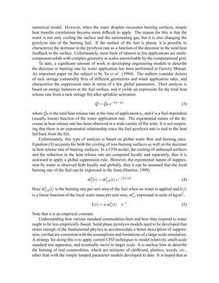 numerical model. However, when the water droplets encounter burning surfaces, simple
heat transfer correlations become more difﬁcult to apply. The reason for this is that the
water is not only cooling the surface and the surrounding gas, but it is also changing the
pyrolysis rate of the burning fuel. If the surface of the fuel is planar, it is possible to
characterize the decrease in the pyrolysis rate as a function of the decrease in the total heat
feedback to the surface. Unfortunately, most fuels of interest in ﬁre applications are multi-
component solids with complex geometry at scales unresolvable by the computational grid.
To date, a signiﬁcant amount of work in developing engineering models to describe
the decrease in burning rate by water application has been performed at Factory Mutual.
An important paper on the subject is by Yu et al. (1994). The authors consider dozens
of rack storage commodity ﬁres of different geometries and water application rates, and
characterize the suppression rates in terms of a few global parameters. Their analysis is
based on energy balances at the fuel surface, and it yields an expression for the total heat
release rate from a rack storage ﬁre after sprinkler activation
˙Q = ˙Q0 e−k(t−t0)
(3)
where ˙Q0 is the total heat release rate at the time of application t0, and k is a fuel-dependent
(usually linear) function of the water application rate. The exponential nature of the de-
crease in heat release rate has been observed in a wide variety of ﬁre tests. It is not surpris-
ing that there is an exponential relationship since the fuel pyrolysis rate is tied to the heat
fed back from the ﬁre.
Unfortunately, this type of analysis is based on global water ﬂow and burning rates.
Equation (3) accounts for both the cooling of non-burning surfaces as well as the decrease
in heat release rate of burning surfaces. In a CFD model, the cooling of unburned surfaces
and the reduction in the heat release rate are computed locally and separately, thus it is
awkward to apply a global suppression rule. However, the exponential nature of suppres-
sion by water is observed both locally and globally, thus it can be assumed that the local
burning rate of the fuel can be expressed in the form (Hamins, 1999)
˙mf (t) = ˙mf,0(t) e− k(t)dt
(4)
Here ˙mf,0(t) is the burning rate per unit area of the fuel when no water is applied and k(t)
is a linear function of the local water mass per unit area, mw, expressed in units of kg/m2,
k(t) = a mw(t) s−1
(5)
Note that a is an empirical constant.
Understanding how various standard commodities burn and how they respond to water
ought to be less empirically-based. Solid phase pyrolysis models need to be developed that
retain enough of the fundamental physics to accommodate a better description of suppres-
sion, yet that are consistent with the assumptions and limitations of a large-scale simulation.
A strategy for doing this is to apply current CFD techniques to model relatively small-scale
standard test apparatus, and eventually move to larger scale. It is unclear how to describe
the burning of real commodities, which are mixtures of cardboard, plastics, woods, etc.,
other than with the simple lumped parameter models developed to date. It is hoped that at
 