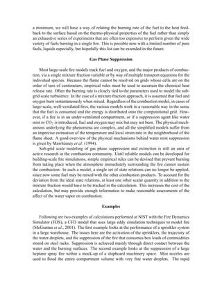 a minimum, we will have a way of relating the burning rate of the fuel to the heat feed-
back to the surface based on the thermo-physical properties of the fuel rather than simply
an exhaustive series of experiments that are often too expensive to perform given the wide
variety of fuels burning in a single ﬁre. This is possible now with a limited number of pure
fuels, liquids especially, but hopefully this list can be extended in the future.
Gas Phase Suppression
Most large-scale ﬁre models track fuel and oxygen, and the major products of combus-
tion, via a single mixture fraction variable or by way of multiple transport equations for the
individual species. Because the ﬂame cannot be resolved on grids whose cells are on the
order of tens of centimeters, empirical rules must be used to ascertain the chemical heat
release rate. Often the burning rate is closely tied to the parameters used to model the sub-
grid scale turbulence. In the case of a mixture fraction approach, it is assumed that fuel and
oxygen burn instantaneously when mixed. Regardless of the combustion model, in cases of
large-scale, well-ventilated ﬁres, the various models work in a reasonable way in the sense
that the fuel is consumed and the energy is distributed onto the computational grid. How-
ever, if a ﬁre is in an under-ventilated compartment, or if a suppression agent like water
mist or CO2 is introduced, fuel and oxygen may mix but may not burn. The physical mech-
anisms underlying the phenomena are complex, and all the simpliﬁed models suffer from
an imprecise estimation of the temperature and local strain rate in the neighborhood of the
ﬂame sheet. A good overview of the physical mechanisms behind water mist suppression
is given by Mawhinney et al. (1994).
Sub-grid scale modeling of gas phase suppression and extinction is still an area of
active research in the combustion community. Until reliable models can be developed for
building-scale ﬁre simulations, simple empirical rules can be devised that prevent burning
from taking place when the atmosphere immediately surrounding the ﬁre cannot sustain
the combustion. In such a model, a single set of state relations can no longer be applied,
since now some fuel may be mixed with the other combustion products. To account for the
deviation from the ideal state relations, at least one other scalar quantity in addition to the
mixture fraction would have to be tracked in the calculation. This increases the cost of the
calculation, but may provide enough information to make reasonable assessments of the
affect of the water vapor on combustion.
Examples
Following are two examples of calculations performed at NIST with the Fire Dynamics
Simulator (FDS), a CFD model that uses large eddy simulation techniques to model ﬁre
(McGrattan et al., 2001). The ﬁrst example looks at the performance of a sprinkler system
in a large warehouse. The issues here are the activation of the sprinklers, the trajectory of
the water droplets, and the suppression of the ﬁre that consumes box loads of commodities
stored on steel racks. Suppression is achieved mainly through direct contact between the
water and the burning surfaces. The second example looks at the suppression of a large
heptane spray ﬁre within a mock-up of a shipboard machinery space. Mist nozzles are
used to ﬂood the entire compartment volume with very ﬁne water droplets. The rapid
 