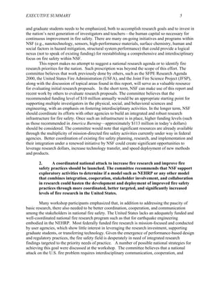 EXECUTIVE SUMMARY 5
and graduate students needs to be emphasized, both to accomplish research goals and to invest in
the nation’s next generation of investigators and teachers—the human capital so necessary for
continuous improvement in fire safety. There are many on-going initiatives and programs within
NSF (e.g., nanotechnology, sensors, high-performance materials, surface chemistry, human and
social factors in hazard mitigation, structural system performance) that could provide a logical
nexus (not to speak of existing funding) for reestablishing a comprehensive and interdisciplinary
focus on fire safety within NSF.
This report makes no attempt to suggest a national research agenda or to identify fire
research priorities for the nation. Such prescription was beyond the scope of this effort. The
committee believes that work previously done by others, such as the SFPE Research Agenda
2000, the United States Fire Administration (USFA), and the Joint Fire Science Project (JFSP),
along with the discussion of topical areas found in this report, will serve as a valuable resource
for evaluating initial research proposals. In the short term, NSF can make use of this report and
recent work by others to evaluate research proposals. The committee believes that the
recommended funding level of $10 million annually would be an appropriate starting point for
supporting multiple investigators in the physical, social, and behavioral sciences and
engineering, with an emphasis on fostering interdisciplinary activities. In the longer term, NSF
should coordinate its efforts with other agencies to build an integrated and robust research
infrastructure for fire safety. Once such an infrastructure is in place, higher funding levels (such
as those recommended in America Burning—approximately $113 million in today’s dollars)
should be considered. The committee would note that significant resources are already available
through the multiplicity of mission-directed fire safety activities currently under way in federal
agencies. Better coordination of existing fire safety planning, research, and implementation and
their integration under a renewed initiative by NSF could create significant opportunities to
leverage research dollars, increase technology transfer, and speed deployment of new methods
and products.
2. A coordinated national attack to increase fire research and improve fire
safety practices should be launched. The committee recommends that NSF support
exploratory activities to determine if a model such as NEHRP or any other model
that combines integration, cooperation, stakeholder involvement, and collaboration
in research could hasten the development and deployment of improved fire safety
practices through more coordinated, better targeted, and significantly increased
levels of fire research in the United States.
Many workshop participants emphasized that, in addition to addressing the paucity of
basic research, there also needed to be better coordination, cooperation, and communication
among the stakeholders in national fire safety. The United States lacks an adequately funded and
well-coordinated national fire research program such as that for earthquake engineering
embodied in the NEHRP. Most federally funded fire research is mission-focused and conducted
by user agencies, which show little interest in leveraging the research investment, supporting
graduate students, or transferring technology. Given the emergence of performance-based design
and regulatory practices, the fire safety field is desperately in need of integrated research
findings targeted to the priority needs of practice. A number of possible national strategies for
achieving this goal were discussed at the workshop. The committee believes that a national
attack on the U.S. fire problem requires interdisciplinary communication, cooperation, and
 