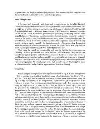 evaporation of the droplets cools the hot gases and displaces the available oxygen within
the compartment. Here suppression is almost all gas phase.
Rack Storage Fires
A few years ago, in parallel with large scale tests conducted by the NFPA Research
Foundation, computer ﬁre models were used to predict the outcome of ﬁre suppression tests
in mock-ups of large warehouses and warehouse retail stores (McGrattan, 1999) (Figure 2).
A series of bench scale experiments was conducted at NIST to develop necessary input data
for the model. These experiments generated data describing the burning rate and ﬂame
spread behavior of the cartoned plastic commodity, thermal response parameters and spray
pattern of the sprinkler, and the effect of the water spray on the commodity selected for the
tests (Hamins, 1999). It was found that the outcome of the large-scale calculations was very
sensitive to these inputs, especially the thermal properties of the commodity. In addition,
predicting the spread of the water over and between the pile of boxes was very difﬁcult,
nullifying any gain in accuracy achieved by the bench-scale tests.
What made the model work reasonably well was the fact that the water spray and
“dripping” behavior parameters were tweaked until a match between computed and ob-
served water density patterns on the ﬂoor was obtained. Hundreds of hours were needed to
roughly characterize one fuel and one sprinkler because the characterization was almost all
empirical – little of it was based on fundamental physical models because the phenomena
were so very complex. As a result, users of the FDS model were not able to apply it easily
to other commodities and sprinklers; a problem that persists to this day.
Water Mist
A more complex example of the new algorithm is shown in Fig. 4. Here a mist sprinkler
system is installed in a simpliﬁed machinery space whose dimensions are 16 m by 10 m
by 8 m. The 6 MW ﬁre is fueled by a series of heptane spray burners lined along the
top of a steel box centered in the compartment. Eight mist nozzles are positioned at the
ceiling, 4 m apart. Four nozzles are positioned above the 2 m by 2 m opening centered
along the longer wall, 0.5 m above the ﬂoor. The nozzles are activated a short time after
the ignition of the fuel burners. The small water droplets evaporate due to both the high
temperatures in the upper smoke layer, and the absorption of thermal radiation from the
ﬁre. The water vapor displaces oxygen and the water evaporation cools the compartment,
both of which weaken the ﬁre. The numerical algorithm appears to handle the evaporation
and transport of the water vapor, but a problem remains in predicting the change in burning
behavior. Presently, the FDS contains a mixture fraction combustion model that assumes
an inﬁnitely fast reaction between fuel and oxygen regardless of temperature. Dilution of
the air by smoke, exhaust gases and water vapor is predicted in the model, but the unburned
fuel due to a lack of oxygen eventually burns somewhere in the compartment, even though
the lower temperature in reality would not sustain this burning. Thus, the focus of attention
needs to be turned back towards the combustion routine so that the suppression of the
ﬁre in an underventilated space can be handled better. Even in the absence of a sprinkler
system, there is a need to better understand the weakening of a ﬁre in an underventilated
 