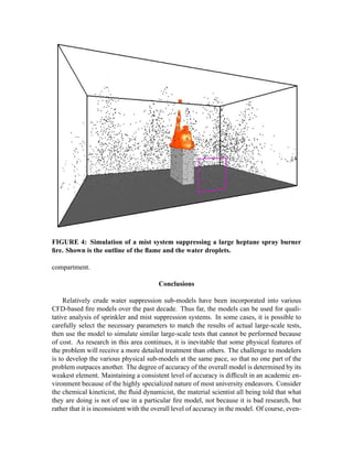 FIGURE 4: Simulation of a mist system suppressing a large heptane spray burner
ﬁre. Shown is the outline of the ﬂame and the water droplets.
compartment.
Conclusions
Relatively crude water suppression sub-models have been incorporated into various
CFD-based ﬁre models over the past decade. Thus far, the models can be used for quali-
tative analysis of sprinkler and mist suppression systems. In some cases, it is possible to
carefully select the necessary parameters to match the results of actual large-scale tests,
then use the model to simulate similar large-scale tests that cannot be performed because
of cost. As research in this area continues, it is inevitable that some physical features of
the problem will receive a more detailed treatment than others. The challenge to modelers
is to develop the various physical sub-models at the same pace, so that no one part of the
problem outpaces another. The degree of accuracy of the overall model is determined by its
weakest element. Maintaining a consistent level of accuracy is difﬁcult in an academic en-
vironment because of the highly specialized nature of most university endeavors. Consider
the chemical kineticist, the ﬂuid dynamicist, the material scientist all being told that what
they are doing is not of use in a particular ﬁre model, not because it is bad research, but
rather that it is inconsistent with the overall level of accuracy in the model. Of course, even-
 