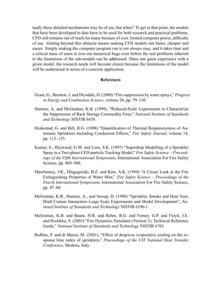 tually these detailed mechanisms may be of use, but when? To get to that point, the models
that have been developed to date have to be used for both research and practical problems.
CFD still remains out of reach for many because of cost, limited computer power, difﬁculty
of use. Getting beyond this obstacle means making CFD models run faster, cheaper and
easier. Simply making the computer program run is not always easy, and it takes time and
a critical mass of users to iron out numerical bugs even before the real problems inherent
to the limitations of the sub-models can be addressed. Once one gains experience with a
given model, the research needs will become clearer because the limitations of the model
will be understood in terms of a concrete application.
References
Grant, G., Brenton, J. and Drysdale, D. (2000) “Fire suppression by water sprays,” Progress
in Energy and Combustion Science, volume 26, pp. 79–130.
Hamins, A. and McGrattan, K.B. (1999), “Reduced-Scale Experiments to Characterize
the Suppression of Rack Storage Commodity Fires,” National Institute of Standards
and Technology NISTIR 6439.
Heskestad, G. and Bill, R.G. (1988) “Quantiﬁcation of Thermal Responsiveness of Au-
tomatic Sprinklers Including Conduction Effects,” Fire Safety Journal, volume 14,
pp. 113–125.
Kumar, S., Heywood, G.M. and Liew, S.K. (1997) “Superdrop Modelling of a Sprinkler
Spray in a Two-phase CFD-particle Tracking Model,” Fire Safety Science – Proceed-
ings of the Fifth International Symposium, International Association For Fire Safety
Science, pp. 889–900.
Mawhinney, J.R., Dlugogorski, B.Z. and Kim, A.K. (1994) “A Closer Look at the Fire
Extinguishing Properties of Water Mist,” Fire Safety Science – Proceedings of the
Fourth International Symposium, International Association For Fire Safety Science,
pp. 47–60.
McGrattan, K.B., Hamins, A., and Stroup, D. (1998) “Sprinkler, Smoke and Heat Vent,
Draft Curtain Interaction–Large Scale Experiments and Model Development”, Na-
tional Institute of Standards and Technology NISTIR 6196-1.
McGrattan, K.B. and Baum, H.R. and Rehm, R.G. and Forney, G.P. and Floyd, J.E.
and Hostikka, S. (2001) “Fire Dynamics Simulator (Version 2), Technical Reference
Guide,” National Institute of Standards and Technology NISTIR 6783.
Rufﬁno, P. and di Marzo, M. (2001), “Effect of dropwise evaporative cooling on the re-
sponse time index of sprinklers,” Proceedings of the UIT National Heat Transfer
Conference, Modena, Italy.
 