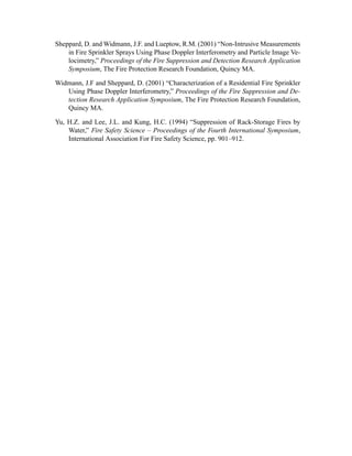 Sheppard, D. and Widmann, J.F. and Lueptow, R.M. (2001) “Non-Intrusive Measurements
in Fire Sprinkler Sprays Using Phase Doppler Interferometry and Particle Image Ve-
locimetry,” Proceedings of the Fire Suppression and Detection Research Application
Symposium, The Fire Protection Research Foundation, Quincy MA.
Widmann, J.F and Sheppard, D. (2001) “Characterization of a Residential Fire Sprinkler
Using Phase Doppler Interferometry,” Proceedings of the Fire Suppression and De-
tection Research Application Symposium, The Fire Protection Research Foundation,
Quincy MA.
Yu, H.Z. and Lee, J.L. and Kung, H.C. (1994) “Suppression of Rack-Storage Fires by
Water,” Fire Safety Science – Proceedings of the Fourth International Symposium,
International Association For Fire Safety Science, pp. 901–912.
 