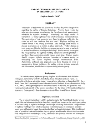 UNDERSTANDING HUMAN BEHAVIOUR
IN STRESSFUL SITUATIONS
Guylène Proulx, Ph.D.1
ABSTRACT
The events of September 11, 2001 have shocked the public imagination
regarding the safety of highrise buildings. Prior to these events, the
reluctance to evacuate upon hearing the fire alarm signal was regularly
observed in highrise buildings. Following the tragic events of
September 11, many highrises were totally evacuated on minimal cues.
The perception of risk seems to have been heightened right after the
event but will this condition last over time? Highrise buildings are
seldom meant to be totally evacuated. The strategy used instead is
phased evacuation or a protect-in-place approach. Today during an
emergency, are highrise building occupants prepared to stay in and wait
to be instructed before leaving the building? Studies should investigate
the risk perceived by highrise building occupants since September 11
and how these perceptions might change over time. Further studies
should compare highrise occupant intention of response during an
emergency and actual response through unannounced drills.
Authorities, architects and engineers need these findings in order to
appropriately design buildings, fire safety systems, training materials
and instructions provided to occupants during an emergency.
Background
The content of this paper was greatly inspired by discussions with different
colleagues, particularly with Drs. Rita Fahy, Brian Meacham and Jim Flynn. In
partnership with these scientists, a study proposal was submitted in December 2001 for a
Small Grant for Exploratory Research Proposal to the National Science Foundation (Fahy
et al., 2001). Although the proposal was unsuccessful at the time, the questions and
variables tackled are still of the utmost importance for the future of fire safety in highrise
structures. Consequently, these issues are reiterated here in a different format.
Highrise Evacuation
The events of September 11, 2001 and particularly the World Trade Center towers
attack, fire and subsequent collapse have had a significant impact on the public perception
of risk and safety in highrise buildings. In the days following these events a large number
of highrise buildings were totally evacuated on minimal cues, in some cases a simple
rumor was sufficient to vacate thousands of office workers to the street. This heightened
state of perceived risk could not last forever, people would not be able to function under
such a high level of stress (Seyle, 1979). However, the question remains: are there some
1
Researcher, Fire Risk Management M-59, National Research Council Canada, Ottawa, Ontario, K1A 0R6
1
 