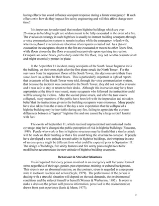 lasting effects that could influence occupant response during a future emergency? If such
effects exist how do they impact fire safety engineering and will this affect change over
time?
It is important to understand that modern highrise buildings which are over
25-storeys in building height are seldom meant to be fully evacuated in the event of a fire.
The evacuation strategy in such highrises is usually to instruct building occupants through
a voice communication system to remain in place while the emergency is dealt with,
whereas a phased evacuation or relocation of occupants is carried out. In a phased
evacuation the occupants closest to the fire are evacuated or moved to other floors first,
while floors above the fire floor evacuated successively upon receiving instruction.
Occupants on some floors, particularly under the fire floor, may not need to evacuate at all
and might essentially protect-in-place.
In the September 11 incident, many occupants of the South Tower began to leave
the building, on their own, right after the first plane struck the North Tower. For the
survivors from the uppermost floors of the South Tower, this decision saved their lives
since, later on, a plane hit their floors. This is particularly important in light of reports
that occupants of the South Tower were told, through the voice communication system,
that because the incident was contained to the North Tower, they did not need to evacuate
and it was safe to stay or return to their desks. Although this instruction may have been
appropriate at the time it was issued, many occupants who followed the instruction could
well be among the victims. After the second plane struck, and after the two towers
collapsed, many members of the public have been left with the impression and mistaken
belief that the instructions given to the building occupants were erroneous. Many people
have also taken from the events of the day a new expectation that the collapse of a
highrise building may be inevitable during any fire, failing to appreciate the extreme
differences between a “typical” highrise fire and one caused by a large aircraft loaded
with fuel.
The events of September 11, which received unprecedented and sustained media
coverage, may have changed the public perception of risk in highrise buildings (Finucane,
1999). People who work or live in highrise structures may be fearful that a similar attack
will be made on their building or that a fire could bring the structure to collapse. If people
have developed a new attitude toward safety in highrise buildings, their response in case
of an emergency might be different from what could be expected prior to September 11.
The design of buildings, fire safety features and fire safety plans might need to be
modified to accommodate the new attitude of highrise building occupants.
Behaviour in Stressful Situations
It is recognized that every person involved in an emergency will feel some form of
stress regardless of their age, gender, past experience, training or cultural background.
This stress is not an abnormal reaction; on the contrary, stress is regarded as a necessary
state to motivate reaction and action (Seyle, 1979). The performance of the person in
dealing with a stressful situation will depend on the task demands, the environmental
conditions and the subject himself or herself (Wesnes  Warburton, 1983). In order to
make a decision the person will process information, perceived in the environment or
drawn from past experience (Janis  Mann, 1977).
2
 