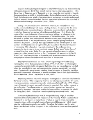 Decision-making during an emergency is different from day-to-day decision-making
for three main reasons. First, there is much more at stake in emergency decisions - often
the survival of the person and of the people he or she values the most is at play. Second,
the amount of time available is limited to make a decision before crucial options are lost.
Third, the information on which to base a decision is ambiguous, incomplete and unusual,
further it is usually impossible to look for more appropriate information due to the lack of
both time and means to get information (Proulx, 1993).
During a fire, the nature of the information obtained, the limited time to react
and the assessment of danger will create a feeling of stress. It is argued that this stress
will be felt from the moment ambiguous information is perceived until well after the
event when the person has reached safety (Lazarus  Folkman, 1984). During the
course of the event, the intensity of stress experienced will vary as a function of the
information newly-perceived and the assessment of the decision taken. The media
and public in general often mentioned the potential of mass panic, imagining a crowd
that suddenly wants to flee danger at all cost, even if it implies getting trampled or
crushed in the process. Although these types of behaviour are extremely rare in fires
and have never been reported in highrise fires, the expectation that people will panic
is very strong. This schemata is very much nourished by the media and movie
industry who like to play on strong emotional images. In fact, ‘panic’ in the form of
irrational behaviour is rare during fires and researchers have long ago rejected this
concept to explain human behaviour in fire. From around 200 accounts of the World
Trade Center survivors published in the media, panic was seldom mentioned instead
many emphasized the calm and altruistic behaviour of the evacuees.
The expectation of ‘panic’ has been a favored argument put forward to delay
warning of the public during emergencies (Sime, 1980). Such delays in informing the
occupants have contributed to subsequent flight behaviour and crush of people who had
only a few seconds left to react and escape once the situation unexpectedly got out of
hand. Consequently, researchers are pleading for early warning to the public, providing
occupants with as much information as possible to support them in their decision making
process (Donald  Canter, 1990; Proulx  Sime, 1991).
The reality of human behaviour in highrise building fires is somewhat different from
the ‘panic’ scenario. What is regularly observed is a lethargic response to the fire alarm,
voice communication instruction or even the initial cues of a fire (Proulx, 1999). Unless
very well trained, occupants are usually reluctant to leave their floor and are prepared to
stay on location. Phased evacuation or a protect-in-place approach are seen as less
disruptive by occupants. Staying on location during actual fires is sometime the official
fire safety plan (Proulx, 1998) or the chosen response by occupants (Proulx, 1996).
In modern highrise buildings over 25-storeys in building height, it is neither
practical nor feasible to conduct full evacuation of the building. Not all occupants have
the capacity to travel down so many floors. Further, in order to obtain reasonable
evacuation times, wider or multiple means of egress would be necessary which would
make the building economically non-viable. Therefore, the buildings and fire safety
features are designed to allow occupants to stay on location or to evacuate in sequential
order.
3
 