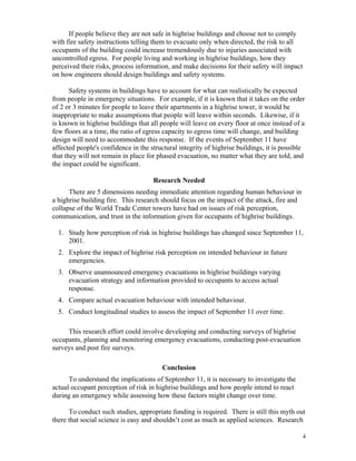 If people believe they are not safe in highrise buildings and choose not to comply
with fire safety instructions telling them to evacuate only when directed, the risk to all
occupants of the building could increase tremendously due to injuries associated with
uncontrolled egress. For people living and working in highrise buildings, how they
perceived their risks, process information, and make decisions for their safety will impact
on how engineers should design buildings and safety systems.
Safety systems in buildings have to account for what can realistically be expected
from people in emergency situations. For example, if it is known that it takes on the order
of 2 or 3 minutes for people to leave their apartments in a highrise tower, it would be
inappropriate to make assumptions that people will leave within seconds. Likewise, if it
is known in highrise buildings that all people will leave on every floor at once instead of a
few floors at a time, the ratio of egress capacity to egress time will change, and building
design will need to accommodate this response. If the events of September 11 have
affected people's confidence in the structural integrity of highrise buildings, it is possible
that they will not remain in place for phased evacuation, no matter what they are told, and
the impact could be significant.
Research Needed
There are 5 dimensions needing immediate attention regarding human behaviour in
a highrise building fire. This research should focus on the impact of the attack, fire and
collapse of the World Trade Center towers have had on issues of risk perception,
communication, and trust in the information given for occupants of highrise buildings.
1. Study how perception of risk in highrise buildings has changed since September 11,
2001.
2. Explore the impact of highrise risk perception on intended behaviour in future
emergencies.
3. Observe unannounced emergency evacuations in highrise buildings varying
evacuation strategy and information provided to occupants to access actual
response.
4. Compare actual evacuation behaviour with intended behaviour.
5. Conduct longitudinal studies to assess the impact of September 11 over time.
This research effort could involve developing and conducting surveys of highrise
occupants, planning and monitoring emergency evacuations, conducting post-evacuation
surveys and post fire surveys.
Conclusion
To understand the implications of September 11, it is necessary to investigate the
actual occupant perception of risk in highrise buildings and how people intend to react
during an emergency while assessing how these factors might change over time.
To conduct such studies, appropriate funding is required. There is still this myth out
there that social science is easy and shouldn’t cost as much as applied sciences. Research
4
 