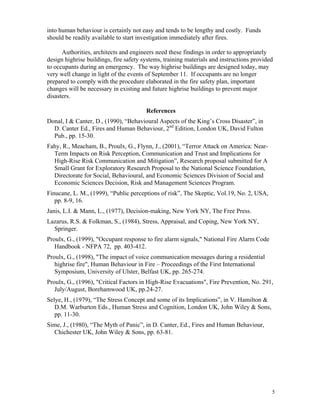 5
into human behaviour is certainly not easy and tends to be lengthy and costly. Funds
should be readily available to start investigation immediately after fires.
Authorities, architects and engineers need these findings in order to appropriately
design highrise buildings, fire safety systems, training materials and instructions provided
to occupants during an emergency. The way highrise buildings are designed today, may
very well change in light of the events of September 11. If occupants are no longer
prepared to comply with the procedure elaborated in the fire safety plan, important
changes will be necessary in existing and future highrise buildings to prevent major
disasters.
References
Donal, I  Canter, D., (1990), “Behavioural Aspects of the King’s Cross Disaster”, in
D. Canter Ed., Fires and Human Behaviour, 2nd
Edition, London UK, David Fulton
Pub., pp. 15-30.
Fahy, R., Meacham, B., Proulx, G., Flynn, J., (2001), “Terror Attack on America: Near-
Term Impacts on Risk Perception, Communication and Trust and Implications for
High-Rise Risk Communication and Mitigation”, Research proposal submitted for A
Small Grant for Exploratory Research Proposal to the National Science Foundation,
Directorate for Social, Behavioural, and Economic Sciences Division of Social and
Economic Sciences Decision, Risk and Management Sciences Program.
Finucane, L. M., (1999), “Public perceptions of risk”, The Skeptic, Vol.19, No. 2, USA,
pp. 8-9, 16.
Janis, L.I.  Mann, L., (1977), Decision-making, New York NY, The Free Press.
Lazarus, R.S.  Folkman, S., (1984), Stress, Appraisal, and Coping, New York NY,
Springer.
Proulx, G., (1999), Occupant response to fire alarm signals, National Fire Alarm Code
Handbook - NFPA 72, pp. 403-412.
Proulx, G., (1998), The impact of voice communication messages during a residential
highrise fire, Human Behaviour in Fire – Proceedings of the First International
Symposium, University of Ulster, Belfast UK, pp. 265-274.
Proulx, G., (1996), Critical Factors in High-Rise Evacuations, Fire Prevention, No. 291,
July/August, Borehamwood UK, pp.24-27.
Selye, H., (1979), “The Stress Concept and some of its Implications”, in V. Hamilton 
D.M. Warburton Eds., Human Stress and Cognition, London UK, John Wiley  Sons,
pp. 11-30.
Sime, J., (1980), “The Myth of Panic”, in D. Canter, Ed., Fires and Human Behaviour,
Chichester UK, John Wiley  Sons, pp. 63-81.
 