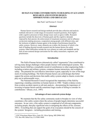 1
HUMAN FACTORS CONTRIBUTIONS TO BUILDING EVACUATION
RESEARCH AND SYSTEMS DESIGN:
OPPORTUNITIES AND OBSTACLES
Jake Pauls1
and Norman E. Groner2
Abstract
Human factors research and design methods provide data collection and analysis
methods relevant to a wide-range of evacuation research questions, from higher-
order cognitive processes to basic design issues such as egress widths. Research
questions include the discovery of human goals and the cognitive demands
imposed by their pursuit, the achievement of situational awareness and its influence
on decision making processes, cooperation among people with different roles, and
the inclusion of adaptive human agents in the design of performance-based fire
safety systems. However, many obstacles are evident, the foremost of which is the
lack of funding directed towards research into the human factors fire safety
systems. Other difficulties include the over reliance on codes and standards and the
lack of user-centered design curriculum for fire safety researchers, engineers, and
practitioners.
Introduction
The field of human factors (alternatively called “ergonomics”) has contributed to
solving many design challenges where people interact with technological systems. The
human factors field has a remarkable record of contributions to other engineering fields—
including aviation and military systems, computer-human interactions, and workplace
safety. The potential for cost-effective innovation is great, especially in view of the large
stock of existing buildings. The field of human factors can yield designs that better
support the actions and decisions that enable safety systems adapt to chaotic events that
play out in unforeseeable ways.
The National Research Council recognized the importance of the field by
organizing a standing committee on human factors in 1980. “Ample evidence exists—
from aviation accident reports to job task analysis—documenting the importance of
investing in human factors and the sometimes tragic results of failing to consider its
contributions.” (Rouse, et al., 1997)
Advantages of user-centered system design
We maintain that the fire safety community needs to broaden its view of what
constitutes a fire safety system where the actions of people largely determine successful
outcomes. In our view, a fire safety system is comprised of all relevant components,
including people, that play significant roles in mitigating the effects of fire. (Groner,
2001). Everything that can support the goals of an evacuation should be the concern of
the systems’ designers—including procedures and training.
1
12507 Winexburg Manor Drive, Suite 201, Silver Spring, MD 20906-3442
2
P.O. Box 488, Santa Cruz, CA 95061-0488
 