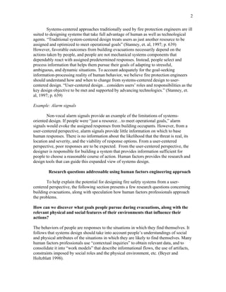 2
Systems-centered approaches traditionally used by fire protection engineers are ill
suited to designing systems that take full advantage of human as well as technological
agents. “Traditional system-centered design treats users as just another resource to be
assigned and optimized to meet operational goals” (Stanney, et. al, 1997; p. 639)
However, favorable outcomes from building evacuations necessarily depend on the
actions taken by people, and people are not mechanical systems components that
dependably react with assigned predetermined responses. Instead, people select and
process information that helps them pursue their goals of adapting to stressful,
ambiguous, and dynamic situations. To account adequately for the goal-seeking
information-processing reality of human behavior, we believe fire protection engineers
should understand how and when to change from systems-centered design to user-
centered design. “User-centered design…considers users’ roles and responsibilities as the
key design objective to be met and supported by advancing technologies.” (Stanney, et.
al, 1997; p. 639)
Example: Alarm signals
Non-vocal alarm signals provide an example of the limitations of systems-
oriented design. If people were “just a resource…to meet operational goals,” alarm
signals would evoke the assigned responses from building occupants. However, from a
user-centered perspective, alarm signals provide little information on which to base
human responses. There is no information about the likelihood that the threat is real, its
location and severity, and the viability of response options. From a user-centered
perspective, poor responses are to be expected. From the user-centered perspective, the
designer is responsible for building a system that provides information sufficient for
people to choose a reasonable course of action. Human factors provides the research and
design tools that can guide this expanded view of systems design.
Research questions addressable using human factors engineering approach
To help explain the potential for designing fire safety systems from a user-
centered perspective, the following section presents a few research questions concerning
building evacuations, along with speculation how human factors professionals approach
the problems.
How can we discover what goals people pursue during evacuations, along with the
relevant physical and social features of their environments that influence their
actions?
The behaviors of people are responses to the situations in which they find themselves. It
follows that systems design should take into account people’s understandings of social
and physical attributes of the situations in which they are likely to find themselves. Many
human factors professionals use “contextual inquiries” to obtain relevant data, and to
consolidate it into “work models” that describe informational flows, the use of artifacts,
constraints imposed by social roles and the physical environment, etc. (Beyer and
Holtzblatt 1998).
 