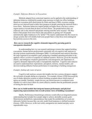 3
Example: Deference Behavior in Evacuations
Methods adapted from contextual inquiries can be applied to the understanding of
deference behavior exhibited by people using stairways in high-rise office buildings.
Based on evacuation drill observations by Pauls and Jones (1980), evacuees coming
down an exit stairwell tend to defer their progress to people entering the stairwell from a
lower floor. Deference behaviors imperil people on higher floors who have a more-
urgent need to evacuate than do those on lower floors. Do people believe they are
relatively safe in the stairwell and people entering need the same security? Do they
believe that people from lower floors take precedence in getting out? Do people
automatically apply tendencies to be “polite”? We need to understand why this occurs to
design systems that will reliably hold some people back so that those most endangered
have priority access to the exits.
How can we research the cognitive demands imposed by pursuing goals in
emergencies situations?
In understanding how we can research and design systems that support building
evacuations, human factors professionals commonly rely on cognitive task analyses to
develop systems requirements (Schraagen 2000). A conventional task analysis describes
the steps required to accomplish a goal, producing a standard operating procedure to be
applied without variation in response to a defined scenario. However, given the stressful,
chaotic, and ambiguous situations generated by real emergencies, the importance of
cognitive demands imposed by tasks is transparently important. Cognitive task analyses
are used to understand how expectations, perception, memory, mental models, and
decision-making influence human performance in responding to building emergencies.
Example: finding safe routes of egress
Cognitive task analyses can provide insights into how systems designers support
the real goals of people during an evacuation. For example, Groner (1998) discussed the
use of smoke detection systems to inform building occupants about which routes of
egress are tenable. Similarly, simple devices can inform persons in residential units
whether it is safe to leave doors in a more effective manner than the problematic process
of feeling the door for heat.
How can we build models that integrate human performance and physical
engineering representations into overall systems views of building evacuations?
Ideally, Performance-based design solutions would reflect an integrated systems
understanding that includes how people adapt to achieve desirable systems goals.
Deterministic probabilistic representations that model the probabilities of events are
inherently limited, because they can only model fixed responses to defined scenarios
(Groner, 1999). However, in the real world, emergencies are started and play out in
unpredictable ways.
 