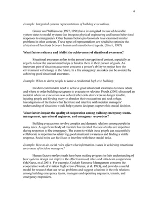 4
Example: Integrated systems representations of building evacuations.
Groner and Williamson (1997, 1998) have investigated the use of desirable
system states to model systems that integrate physical engineering and human behavioral
responses to emergencies. Other human factors professionals have examined similar
problems in other contexts. These types of representations are needed to optimize the
allocation of functions between human and manufactured agents. (Sharit, 1997)
What factors enhance and inhibit the achievement of situational awareness?
Situational awareness refers to the person's perception of context, especially as
regards to how the environment helps or hinders them in their pursuit of goals. An
important part of situation awareness concerns a person's ability to project how the
environment will change in the future. In a fire emergency, mistakes can be avoided by
achieving good situational awareness.
Example: When to direct people to leave a residential high-rise building.
Incident commanders need to achieve good situational awareness to know when
and where to order building occupants to evacuate or relocate. Proulx (2001) discussed an
incident where an evacuation was ordered after exits stairs were no longer tenable,
injuring people and forcing many to abandon their evacuations and seek refuge.
Investigations of the factors that facilitate and interfere with incident managers’
understanding of situations would help systems designers support this crucial decision.
What factors impact the quality of cooperation among building emergency teams,
management, operational engineers, and emergency responders?
Building evacuations involve complex and dynamic relations among people in
many roles. A significant body of research has revealed that social roles are important
during responses to fire emergency. The extent to which these people can successfully
collaborate is important to achieving good situational awareness and finding a viable
response. Social roles can facilitate or interfere with these crucial tasks.
Example: How to do social roles affect what information is used in achieving situational
awareness of incident managers?
Human factors professionals have been making progress in their understanding of
how systems design can improve the effectiveness of inter- and intra-team cooperation
(McNeese, et al 2001). For example, Cockpit Resource Management concerns the
cooperative work of aviation flight crews (Wiener, et al. 1993), and provides a useful
model for research that can reveal problems and suggest solutions in the role relations
among building emergency teams, managers and operating engineers, tenants, and
emergency responders.
 