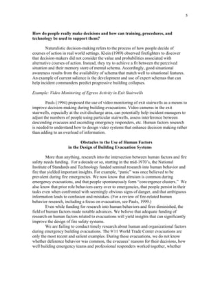 5
How do people really make decisions and how can training, procedures, and
technology be used to support them?
Naturalistic decision-making refers to the process of how people decide of
courses of action in real world settings. Klein (1989) observed firefighters to discover
that decision-makers did not consider the value and probabilities associated with
alternative courses of action. Instead, they try to achieve a fit between the perceived
situation and their memory store of mental schema. Accordingly, good situational
awareness results from the availability of schema that match well to situational features.
An example of current salience is the development and use of expert schemas that can
help incident commanders predict progressive building collapses.
Example: Video Monitoring of Egress Activity in Exit Stairwells
Pauls (1994) proposed the use of video monitoring of exit stairwells as a means to
improve decision-making during building evacuations. Video cameras in the exit
stairwells, especially at the exit discharge area, can potentially help incident managers to
adjust the numbers of people using particular stairwells, assess interference between
descending evacuees and ascending emergency responders, etc. Human factors research
is needed to understand how to design video systems that enhance decision making rather
than adding to an overload of information.
Obstacles to the Use of Human Factors
in the Design of Building Evacuation Systems
More than anything, research into the intersection between human factors and fire
safety needs funding. For a decade or so, starting in the mid-1970’s, the National
Institute of Standards and Technology funded seminal research into human behavior and
fire that yielded important insights. For example, “panic” was once believed to be
prevalent during fire emergencies. We now know that altruism is common during
emergency evacuations, and that people spontaneously form “convergence clusters.” We
also know that prior role behaviors carry over to emergencies, that people persist in their
tasks even when confronted with seemingly obvious signs of danger, and that ambiguous
information leads to confusion and mistakes. (For a review of fire-related human
behavior research, including a focus on evacuation, see Pauls, 1999.)
Even while funding for research into human behaviors and fires diminished, the
field of human factors made notable advances. We believe that adequate funding of
research on human factors related to evacuations will yield insights that can significantly
improve the design of fire safety systems.
We are failing to conduct timely research about human and organizational factors
during emergency building evacuations. The 9/11 World Trade Center evacuations are
only the most recent and salient examples. During these evacuations, we do not know
whether deference behavior was common, the evacuees’ reasons for their decisions, how
well building emergency teams and professional responders worked together, whether
 