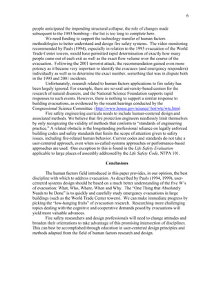 6
people anticipated the impending structural collapse, the role of changes made
subsequent to the 1993 bombing—the list is too long to complete here.
We need funding to support the technology transfer of human factors
methodologies to better understand and design fire safety systems. The video monitoring
recommended by Pauls (1994), especially in relation to the 1993 evacuation of the World
Trade Center towers, would have permitted rapid determination of exactly how many
people came out of each exit as well as the exact flow volume over the course of the
evacuation. Following the 2001 terrorist attack, the recommendation gained even more
potency as it became very important to identify the evacuees (and emergency responders)
individually as well as to determine the exact number, something that was in dispute both
in the 1993 and 2001 incidents.
Unfortunately, research related to human factors applications to fire safety has
been largely ignored. For example, there are several university-based centers for the
research of natural disasters, and the National Science Foundation supports rapid
responses to such events. However, there is nothing to support a similar response to
building evacuations, as evidenced by the recent hearings conducted by the
Congressional Science Committee. (http://www.house.gov/science/ hot/wtc/wtc.htm)
Fire safety engineering curricula needs to include human-centered design and
associated methods. We believe that fire protection engineers needlessly limit themselves
by only recognizing the validity of methods that conform to “standards of engineering
practice.” A related obstacle is the longstanding professional reliance on legally enforced
building codes and safety standards that limits the scope of attention given to safety
issues, including fire-related human behavior. Current codes and standards do not take a
user-centered approach, even when so-called systems approaches or performance-based
approaches are used. One exception to this is found in the Life Safety Evaluation
applicable to large places of assembly addressed by the Life Safety Code, NFPA 101.
Conclusions
The human factors field introduced in this paper provides, in our opinion, the best
discipline with which to address evacuation. As described by Pauls (1994, 1999), user-
centered systems design should be based on a much better understanding of the five W’s
of evacuation: What, Who, Where, When and Why. The “One Thing that Absolutely
Needs to be Done” is to quickly and carefully study emergency evacuations in large
buildings (such as the World Trade Center towers). We can make immediate progress by
picking the “low-hanging fruits” of evacuation research. Researching more challenging
topics dealing with the cognitive and cooperative demands posed by evacuations will
yield more valuable advances.
Fire safety researchers and design professionals will need to change attitudes and
broaden their orientations to take advantage of this promising intersection of disciplines.
This can best be accomplished through education in user-centered design principles and
methods adapted from the field of human factors research and design.
 