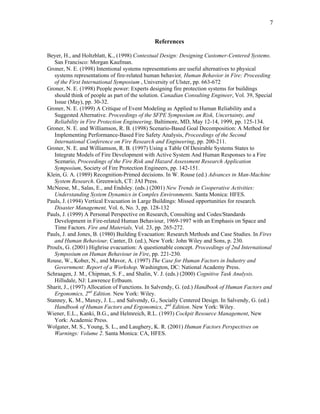 7
References
Beyer, H., and Holtzblatt, K., (1998) Contextual Design: Designing Customer-Centered Systems.
San Francisco: Morgan Kaufman.
Groner, N. E. (1998) Intentional systems representations are useful alternatives to physical
systems representations of fire-related human behavior, Human Behavior in Fire: Proceeding
of the First International Symposium , University of Ulster, pp. 663-672
Groner, N. E. (1998) People power: Experts designing fire protection systems for buildings
should think of people as part of the solution. Canadian Consulting Engineer, Vol. 39, Special
Issue (May), pp. 30-32.
Groner, N. E. (1999) A Critique of Event Modeling as Applied to Human Reliability and a
Suggested Alternative. Proceedings of the SFPE Symposium on Risk, Uncertainty, and
Reliability in Fire Protection Engineering. Baltimore, MD, May 12-14, 1999, pp. 125-134.
Groner, N. E. and Williamson, R. B. (1998) Scenario-Based Goal Decomposition: A Method for
Implementing Performance-Based Fire Safety Analysis, Proceedings of the Second
International Conference on Fire Research and Engineering, pp. 200-211.
Groner, N. E. and Williamson, R. B. (1997) Using a Table Of Desirable Systems States to
Integrate Models of Fire Development with Active System And Human Responses to a Fire
Scenario, Proceedings of the Fire Risk and Hazard Assessment Research Application
Symposium, Society of Fire Protection Engineers, pp. 142-151.
Klein, G. A. (1989) Recognition-Primed decisions. In W. Rouse (ed.) Advances in Man-Machine
System Research. Greenwich, CT: JAI Press.
McNeese, M., Salas, E., and Endsley. (eds.) (2001) New Trends in Cooperative Activities:
Understanding System Dynamics in Complex Environments. Santa Monica: HFES.
Pauls, J. (1994) Vertical Evacuation in Large Buildings: Missed opportunities for research.
Disaster Management, Vol. 6, No. 3, pp. 128-132
Pauls, J. (1999) A Personal Perspective on Research, Consulting and Codes/Standards
Development in Fire-related Human Behaviour, 1969-1997 with an Emphasis on Space and
Time Factors. Fire and Materials, Vol. 23, pp. 265-272.
Pauls, J. and Jones, B. (1980) Building Evacuation: Research Methods and Case Studies. In Fires
and Human Behaviour, Canter, D. (ed.), New York: John Wiley and Sons, p. 230.
Proulx, G. (2001) Highrise evacuation: A questionable concept. Proceedings of 2nd International
Symposium on Human Behaviour in Fire, pp. 221-230.
Rouse, W., Kober, N., and Mavor, A. (1997) The Case for Human Factors in Industry and
Government: Report of a Workshop. Washington, DC: National Academy Press.
Schraagen, J. M., Chipman, S. F., and Shalin, V. J. (eds.) (2000) Cognitive Task Analysis.
Hillsdale, NJ: Lawrence Erlbaum.
Sharit, J., (1997) Allocation of Functions. In Salvendy, G. (ed.) Handbook of Human Factors and
Ergonomics, 2nd
Edition. New York: Wiley.
Stanney, K. M., Maxey, J. L., and Salvendy, G., Socially Centered Design. In Salvendy, G. (ed.)
Handbook of Human Factors and Ergonomics, 2nd
Edition. New York: Wiley.
Wiener, E.L., Kanki, B.G., and Helmreich, R.L. (1993) Cockpit Resource Management, New
York: Academic Press.
Wolgater, M. S., Young, S. L., and Laughery, K. R. (2001) Human Factors Perspectives on
Warnings: Volume 2. Santa Monica: CA, HFES.
 