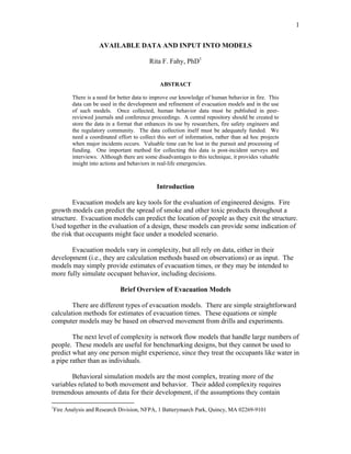 1
AVAILABLE DATA AND INPUT INTO MODELS
Rita F. Fahy, PhD1
ABSTRACT
There is a need for better data to improve our knowledge of human behavior in fire. This
data can be used in the development and refinement of evacuation models and in the use
of such models. Once collected, human behavior data must be published in peer-
reviewed journals and conference proceedings. A central repository should be created to
store the data in a format that enhances its use by researchers, fire safety engineers and
the regulatory community. The data collection itself must be adequately funded. We
need a coordinated effort to collect this sort of information, rather than ad hoc projects
when major incidents occurs. Valuable time can be lost in the pursuit and processing of
funding. One important method for collecting this data is post-incident surveys and
interviews. Although there are some disadvantages to this technique, it provides valuable
insight into actions and behaviors in real-life emergencies.
Introduction
Evacuation models are key tools for the evaluation of engineered designs. Fire
growth models can predict the spread of smoke and other toxic products throughout a
structure. Evacuation models can predict the location of people as they exit the structure.
Used together in the evaluation of a design, these models can provide some indication of
the risk that occupants might face under a modeled scenario.
Evacuation models vary in complexity, but all rely on data, either in their
development (i.e., they are calculation methods based on observations) or as input. The
models may simply provide estimates of evacuation times, or they may be intended to
more fully simulate occupant behavior, including decisions.
Brief Overview of Evacuation Models
There are different types of evacuation models. There are simple straightforward
calculation methods for estimates of evacuation times. These equations or simple
computer models may be based on observed movement from drills and experiments.
The next level of complexity is network flow models that handle large numbers of
people. These models are useful for benchmarking designs, but they cannot be used to
predict what any one person might experience, since they treat the occupants like water in
a pipe rather than as individuals.
Behavioral simulation models are the most complex, treating more of the
variables related to both movement and behavior. Their added complexity requires
tremendous amounts of data for their development, if the assumptions they contain
1
Fire Analysis and Research Division, NFPA, 1 Batterymarch Park, Quincy, MA 02269-9101
 