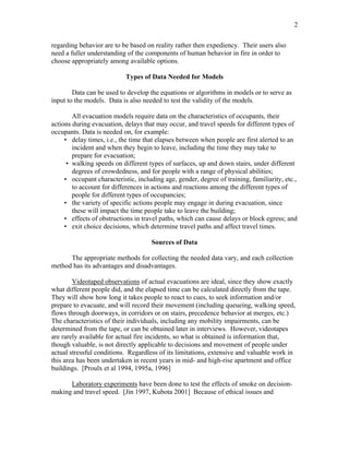 2
regarding behavior are to be based on reality rather then expediency. Their users also
need a fuller understanding of the components of human behavior in fire in order to
choose appropriately among available options.
Types of Data Needed for Models
Data can be used to develop the equations or algorithms in models or to serve as
input to the models. Data is also needed to test the validity of the models.
All evacuation models require data on the characteristics of occupants, their
actions during evacuation, delays that may occur, and travel speeds for different types of
occupants. Data is needed on, for example:
• delay times, i.e., the time that elapses between when people are first alerted to an
incident and when they begin to leave, including the time they may take to
prepare for evacuation;
• walking speeds on different types of surfaces, up and down stairs, under different
degrees of crowdedness, and for people with a range of physical abilities;
• occupant characteristic, including age, gender, degree of training, familiarity, etc.,
to account for differences in actions and reactions among the different types of
people for different types of occupancies;
• the variety of specific actions people may engage in during evacuation, since
these will impact the time people take to leave the building;
• effects of obstructions in travel paths, which can cause delays or block egress; and
• exit choice decisions, which determine travel paths and affect travel times.
Sources of Data
The appropriate methods for collecting the needed data vary, and each collection
method has its advantages and disadvantages.
Videotaped observations of actual evacuations are ideal, since they show exactly
what different people did, and the elapsed time can be calculated directly from the tape.
They will show how long it takes people to react to cues, to seek information and/or
prepare to evacuate, and will record their movement (including queueing, walking speed,
flows through doorways, in corridors or on stairs, precedence behavior at merges, etc.)
The characteristics of their individuals, including any mobility impairments, can be
determined from the tape, or can be obtained later in interviews. However, videotapes
are rarely available for actual fire incidents, so what is obtained is information that,
though valuable, is not directly applicable to decisions and movement of people under
actual stressful conditions. Regardless of its limitations, extensive and valuable work in
this area has been undertaken in recent years in mid- and high-rise apartment and office
buildings. [Proulx et al 1994, 1995a, 1996]
Laboratory experiments have been done to test the effects of smoke on decision-
making and travel speed. [Jin 1997, Kubota 2001] Because of ethical issues and
 